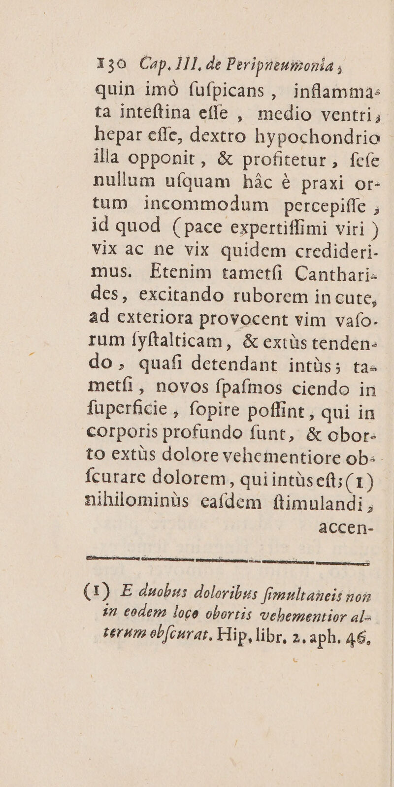 quin imó fufpicans, inflamma: ta inteftina effe , medio ventti; hepar effe, dextro hypochondrio illa opponit, &amp; profitetur, fcfe nullum uíquam hác é praxi or- tum incommodum percepiffe ; id quod (pace expertiffimi viri ) vix ac ne vix quidem credideri- mus. Etenim tametfi Canthari- des, excitando ruborem in cute, ad exteriora provocent vim vafo- rum íyftalticam, &amp; extüs tenden- do, quaíi detendant intüss ta« metíi, novos fpaífmos ciendo in fuperficie , fopire poffint , qui in corporis profundo funt, &amp; obor- to extus dolore veheientiore ob: Íícurare dolorem, qui intüs eft; (1) nihilominüs eafdem ftimulandi, accen- (1) E duobus doloribus fmultaneis no sn eodem loce obortis vehementior al