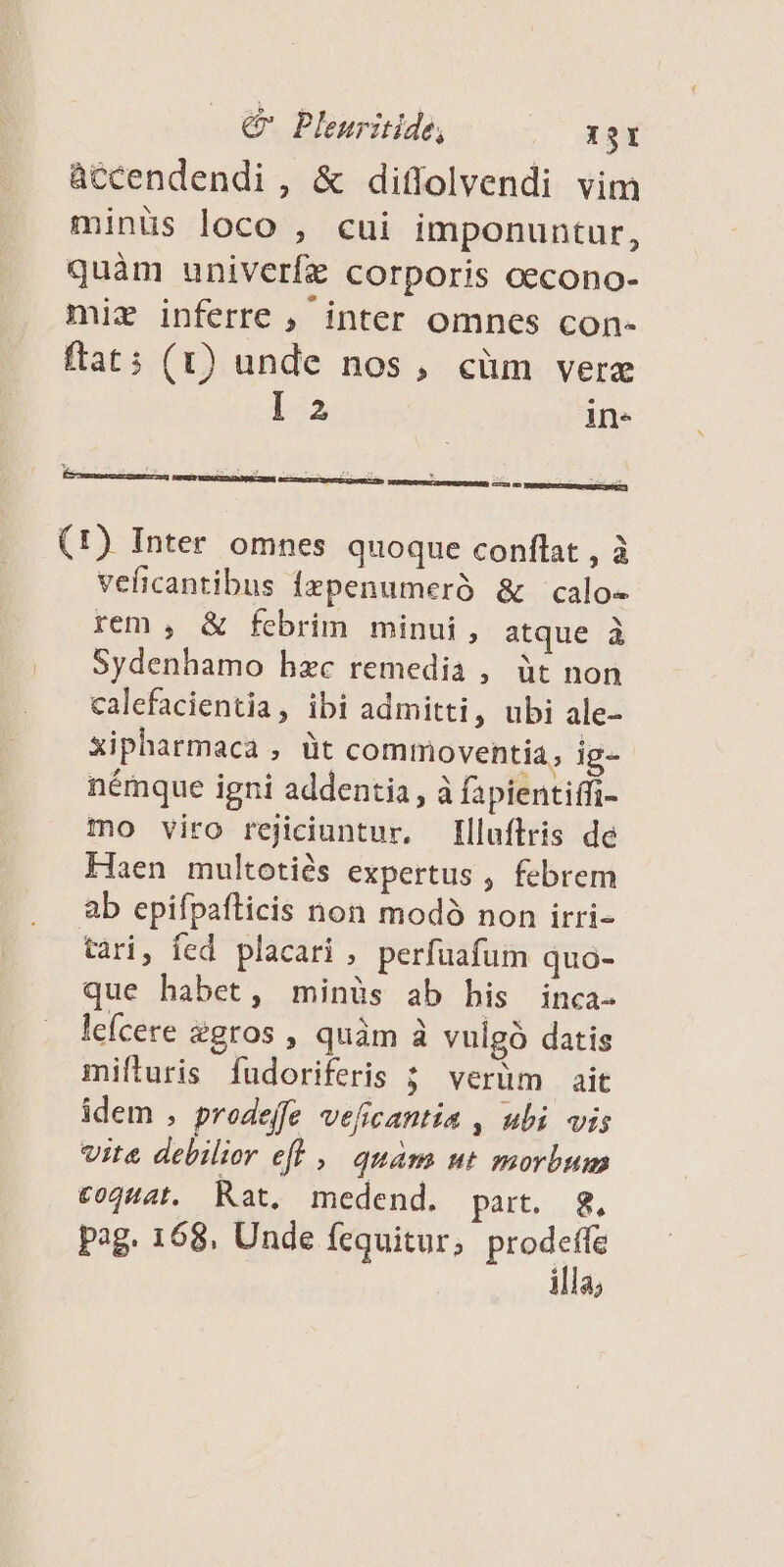 àccendendi , & diffolvendi vim minüs loco , cui imponuntur, quàm univerfz corporis cecono- miz inferre , inter omnes con- ftat: (1) unde nos, cüm vere I 2 in. (1) Inter omnes quoque conflat , à veficantibus fzpenumeró & calo« rem , & febrim minui, atque à Sydenhamo hzc remedia , üt non calefacientia, ibi admitti, ubi ale- xipharmaca , üt commoventia, ig- némque igni addentia, à fapientiffi- mo viro rejiciuntur, [lluftris de Haen multotiés expertus , febrem ab epifpafticis non modó non irri- tari, fed placari , perfüafum quo- que habet, minüs ab bis inca- lefcere &gros, quàm à vulgó datis mifluris fudoriferis ; verüm ait idem , prodeffe veficantia , ubi vis vite debilior efh , quàm ut morbum c04H4t. Rat. medend. part. 8, pag. 168. Unde fcquitur; prede 111a;