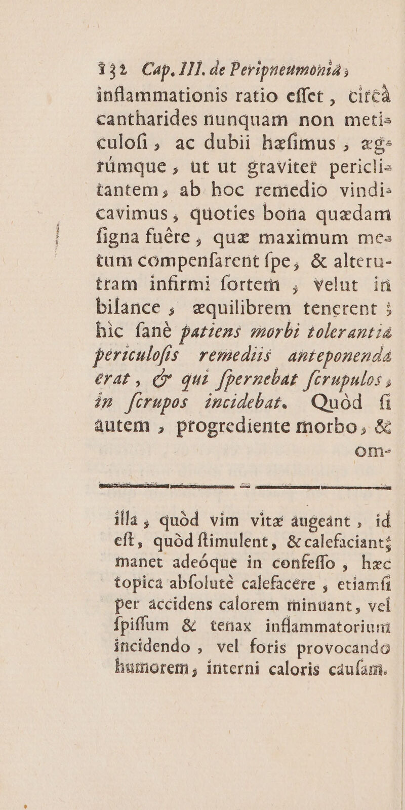 inflammationis ratio effet, circà cantharides nunquam non metis culofi, ac dubii hzefimus , eg: rtümque, ut ut gravitet periclis tantem; ab hoc remedio vindi: cavimus , quoties bona quzdam figna fuére, quz maximum mes tum compenfarent fpe; &amp; alteru- tram infirmi fortem , velut iü bilance ; «quilibrem tenerent 5 hic fané fazzens werbi tolerantia periculofis | remediis. anteponenda erat , C qui fpernebat ferupulos ; im ferupos imcidebat. Quod fi autem , progrediente morbo, &amp; ome. illa; quód vim vita augeánt, id eft, quód íflimulent, &amp; calefaciant; manet adeóque in confeffo , hec | topica abfoluté calefacére , etiamfi - per accidens calorem rninuant, vei Ífpiffüm &amp; tenax inflammatoriuni incidendo , vel foris provocando humorem; interni caloris caufam.