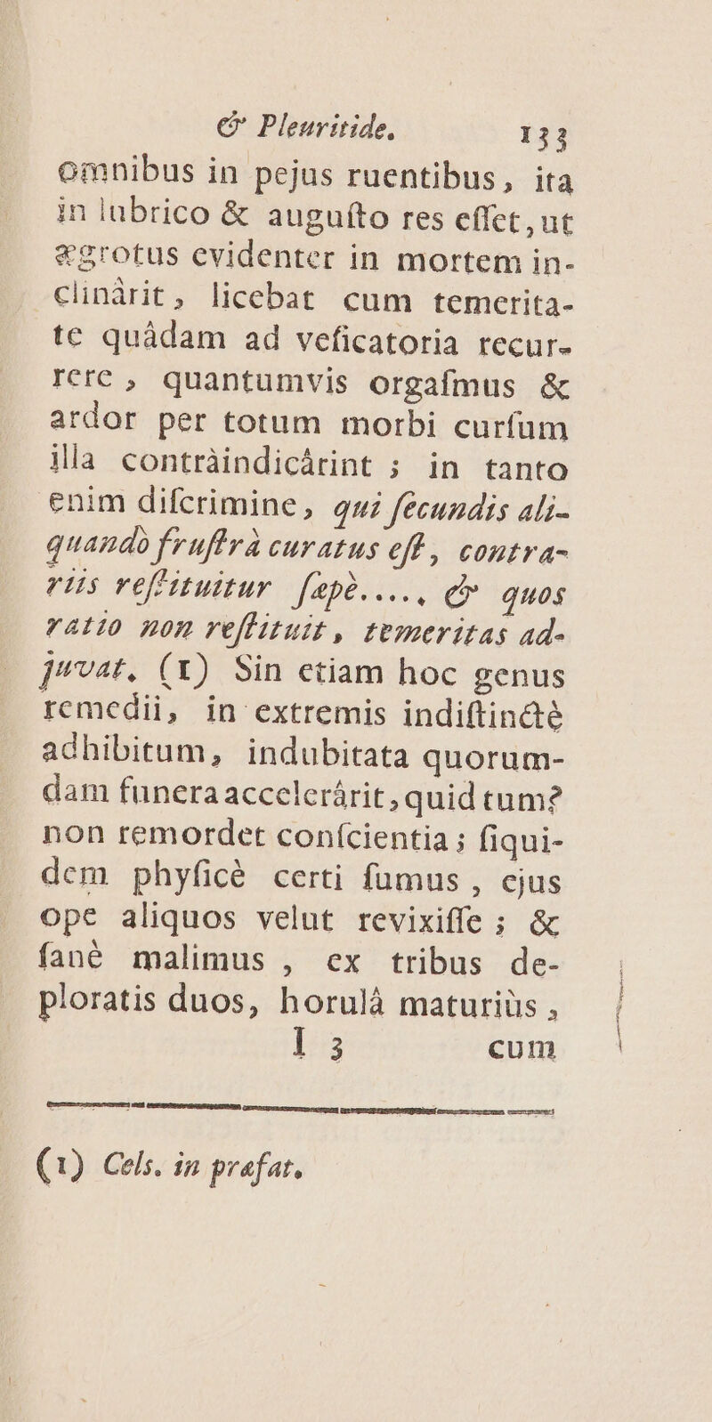 omnibus in pejus ruentibus, ita in lubrico &amp; auguito res effet,ut &amp;grotus evidenter in mortem in- clinárit, licebat cum temerita- te quáàdam ad veficatoria recur- rerc , quantumvis orgafmus &amp; ardor per totum morbi curfum ila contràindicárint ; in tanto enim difcrimine, qui fécuzdis ali- quando fruftrà curatus efl, contra- rus vefituitur. [apà...., dv quos v4t10 non veffituit, temeritas ad- ]'vat. (X) Sin etiam hoc genus remedii, in extremis indiftin&amp;é adhibitum, indubitata quorum- dam funera accclerárit, quid tum? non remordet conícientia ; fiqui- dcm phyficé certi fumus , cjus ope aliquos velut revixiffe ; &amp; fané malimus , ex tribus de- ploratis duos, horuláà maturiüs , l5 cum (1) Cels. in prafat.