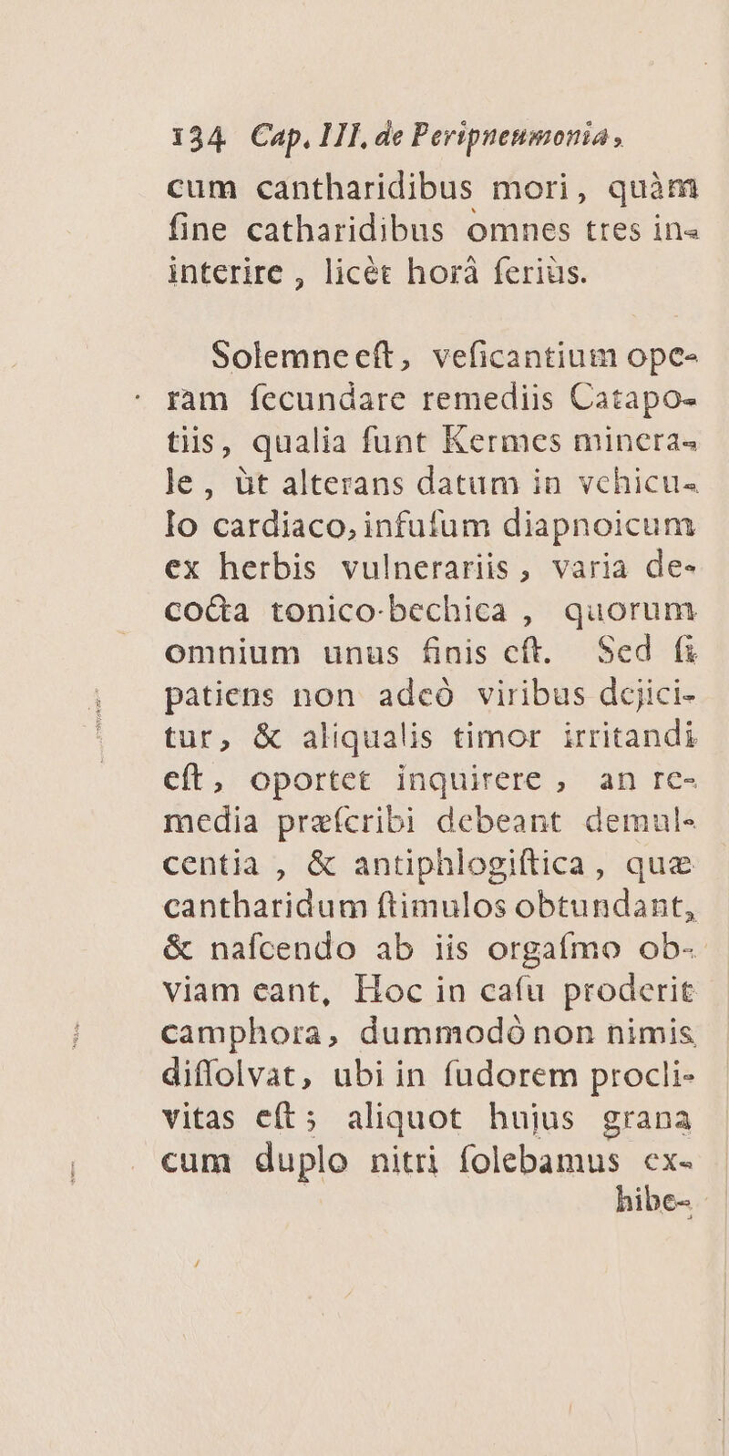 cum cantharidibus mori, quàm fine catharidibus omnes ttes in« interire , licét horà feriüs. Solemnceeft, veficantium ope- ram fecundare remediis Catapo- tiis, qualia funt Kermes mincra« le, àt alterans datam in vchicu- Io cardiaco, infufum diapnoicum ex herbis vulnerariis, varia de- coda tonico-bechica , quorum omnium unus finis cft. Sed fi patiens non adceó viribus dcjici- tur, & aliqualis timor irritandi cft, oportet inquirere , an re- media praícribi debeant demul- centia , & antiphlogiftica, que cantharidum ftimulos obtundant, & naícendo ab iis orgatímo ob- viam eant, Hoc in cafu proderit camphora, dummodó non nimis diffolvat, ubi in fudorem procli- vitas eft; aliquot hujus grana cum duplo nitri folebamus cx- hibe- -