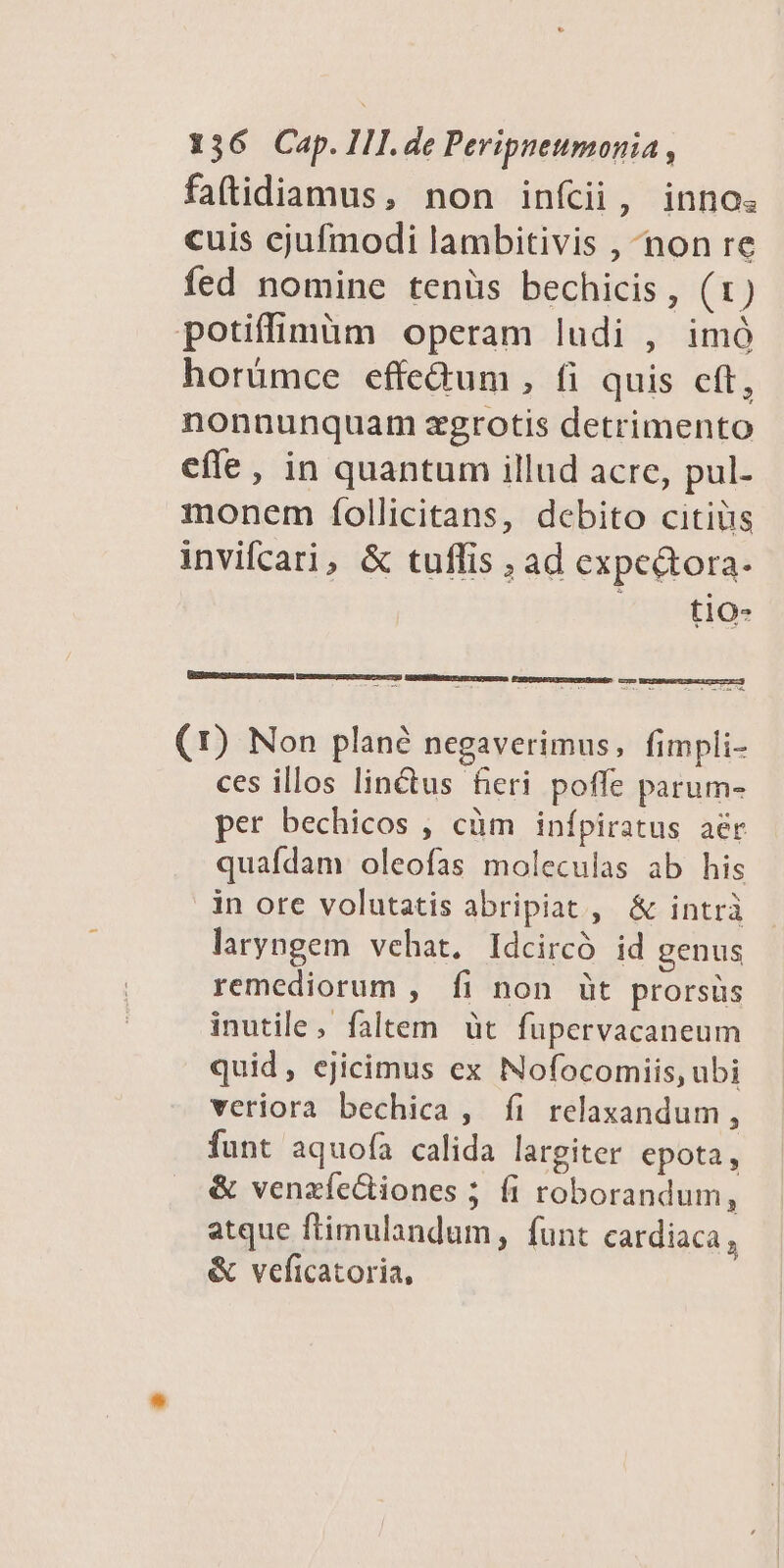 faftidiamus, non infcii, inno. cuis cjufmodi lambitivis , non re fed nomine tenüs bechicis, (1) potiffimim operam ludi , imó horümce effe&amp;um , fi quis cft, nonnunquam zgrotis detrimento effe, in quantum illud acre, pul- monem fíollicitans, debito citiüs invifcari, &amp; tuflis ; ad expe&amp;tora. t1O0- [E ARR c o Rage Ee (1) Non plané negaverimus, fimpli- ces illos linctus fieri poffe parum- per bechicos , cüm infpiratus aér quafdam oleofas moleculas ab his in ore volutatis abripiat , &amp; intrà laryngem vehat, Idcircó id genus remediorum , fi non üt prorsüs inutile, faltem üt fupervacaneum quid, ejicimus ex Nofocomiis, ubi veriora bechica, fi relaxandum, funt aquofa calida largiter epota, &amp; venzíediiones ; fi roborandum, atque flimulandum, funt cardiaca , &amp; veficatoria,