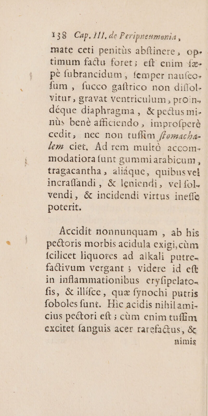 mate ceti penitüs abftinere, op. timum factu foret; eft enim (z«- pe fubrancidum , femper naufeo- ium , fucco gatftrico non diflol- Vitur, gravat ventriculum, proins déque diaphragma , &amp; pectus mi- nüs bené afficiendo, improfperà cedit, nec non tuffim /Zoacha- lez ciet, Ad rem multà accom- modatiora (unt gummiarabicum , tragacantha, aliáque, quibusvel incra(fandi, &amp; leniendi, velfífol. vendi, &amp; incidendi virtus ineffe poterit. Accidit nonnunquam , ab his pe&amp;oris morbis acidula exigi, cüm fcilicet liquores ad alkali putre- fadivum vergant 5 videre id eft in inflammationibus eryfipelatos fis, &amp; illifce, quz fynochi putris foboles funt. Hic acidis nihil ami- cius pectori eft ; cüm cnim tuffim cxcitet fanguis acer rarefa&amp;tus, &amp; nimis