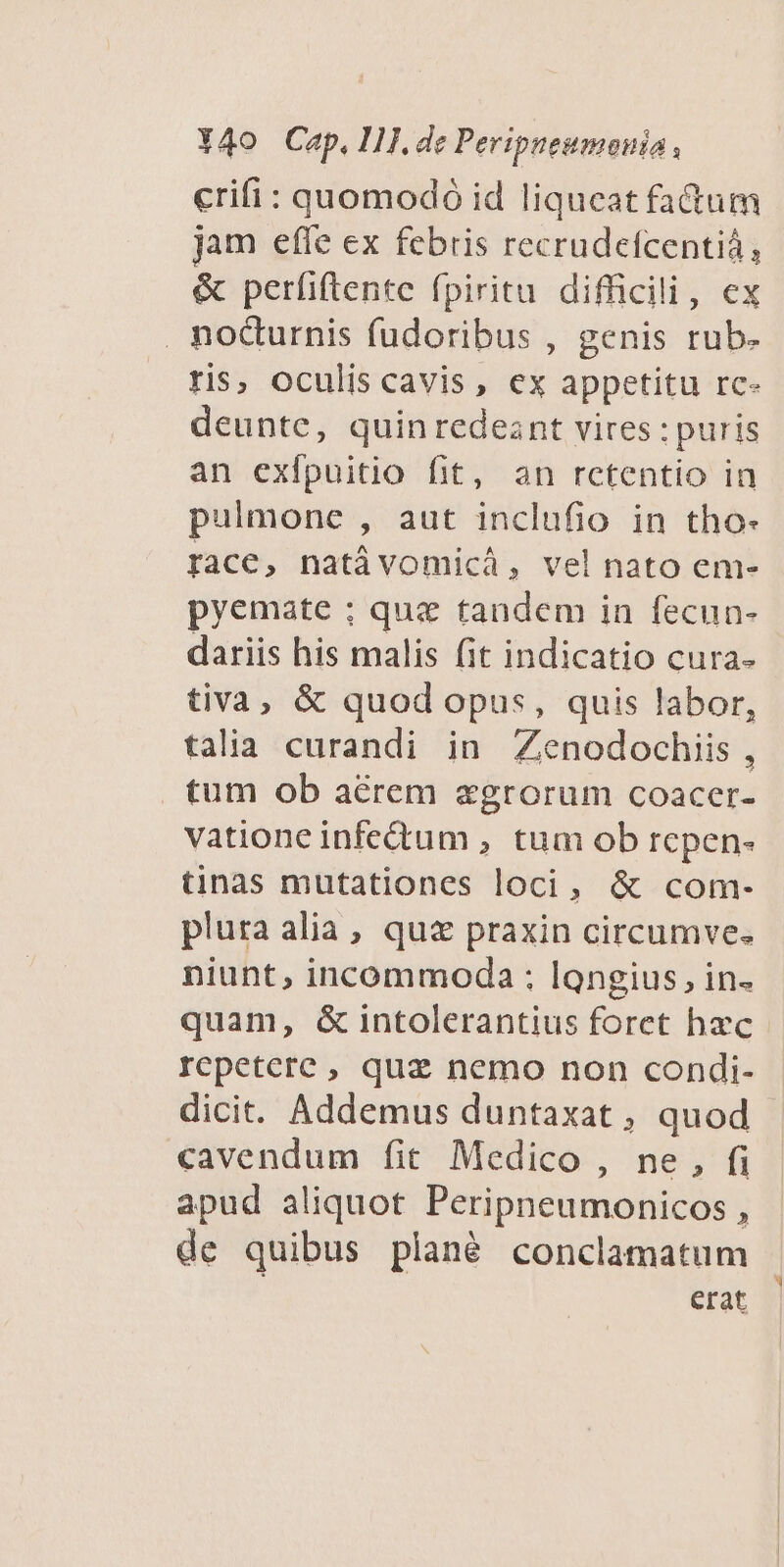crifi: quomodó id liqueat fatum jam efle ex febris recrudefcentià, &amp; perfiftente fpiritu difficili, ex . nocturnis fudoribus , genis rub- ris, oculis cavis, ex appetitu rc- deunte, quin redeant vires : puris an exfpuitio fit, an rctentio in pulmone , aut inclufio in tho- race, natávomicá, vel nato em- pyemate ; que tandem in fecun- dariis his malis fit indicatio cura- tiva, &amp; quod opus, quis labor, talia curandi in Zenodochiis , tum ob aérem egrorum coacer- vatione infectum , tum ob repen- tinas mutationes loci, &amp; com- pluta alia, quz praxin circumve. niunt, incommoda : longius, in- quam, &amp; intolerantius foret hzc rcpeterc , qua nemo non condi- dicit. Addemus duntaxat , quod cavendum fit Medico , ne, fi apud aliquot Peripneumonicos , de quibus plané conclamatum erat