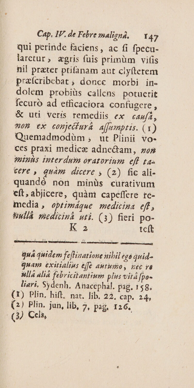 qui perinde faciens, ac fi fpecu- laretur, zgris fuis primüm vifis nil preter ptifanam aut clyíterem prafcribebat ; doncc morbi in- dolem probiüs callens potuerit fecuró ad etficaciora confugere, &amp; uti veris remediis ex caufa, -om ex comjeiiura affumptis. (1) Quemadmodüm ,; ut Plinii vo- ces praxi medicz adnectam, zo» minns interdum oratorium eff ta. cere , quam dicere , (2) fic ali- quandó non minüs cüutrativum eft,abjicere, quàm capeffere re- mcdia, optimáque medicima eff, Eullá meditinh wti. (3) fieri po- K 2 teft SIG MeUQU Dr ces ren) n quá quidem fefinatione nibil ego quid- quam exitialius effe autusio, nec và nlla alia febricitantium pls vita [po- liari, Sydenh. Anacephal. pag, 158. (1) Plin, hift, nat. lib. 22. cap. 24, (2) Plin. jun, lib, 7, pag. 126. (3) Cels,