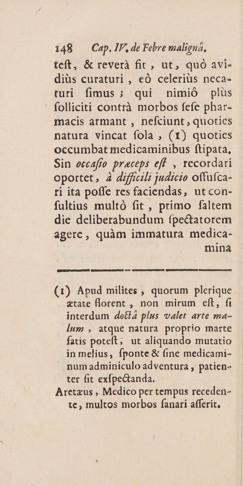 teft, & reverà fit, ut, quó avi- diüs curaturi , eÓ celerius neca- turi fimus ; qui hnimió plüs folliciti contrà morbos fefe phar- macis armant , nefciunt, quotics natura vincat fola ; (1) quoties occumbat medicaminibus ftipata, Sin eccafro praceps eff , recordari oportet, 4 Jiffcili judicio offufca- ri ita poffe res faciendas, utcon- fultius multó fit , primo faltem die deliberabundum (pe&atorem agerc, quàm immatura medica- mina EEDRQULASGD RSUUROSDN GESERPIGIAMWEIQUESOSEREED c—9 WONEEISNCVSUDOUUUER NU) (1) Apud milites ; quorum plerique atate florent , non. mirum eft, fi interdum docta plus valet arte ma- lum , atque natura proprio marte fatis poteft; ut aliquando mutatio in melius, fponte & (ine medicami- num adminiculo adventura , patien- ter fit exfpectanda. Aretzus , Medico per tempus receden- te, multos morbos fanari afferit.