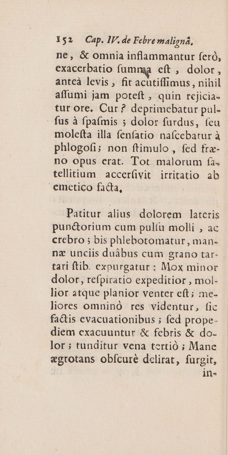 ne, & omnia inflammantur feró, exacerbatio fumnga eft , dolor, antcà levis, fit acutiffimus, nihil affumi jam poteft, quin rejicia- tur ore. Cur? deprimebatur pul- fus à fpafmis 5 dolor furdus, feu molefta illa fenfatio naícebatur à phlogofi; non ftimulo, fed frz- no opus erat. Tot malorum fà. telitium accer(üvit irritatio ab emetico fada, Patitur alius. dolorem lateris pun&torium cum pul(íu molli , ac crebro ; bis phlebotomatur , man- nz unciis duábus cum grano tar- tari ftib. expurgatur : Mox minor dolor, refpiratio expeditior , mol- lior atque planior venter eft; me- liores omninó res videntur, fic factis evacuationibus ; fed prope- diem exacuuntur & febris & do- lor ; tunditur vena tertió ; Mane egrotans obfcure dclirat, furgit, in-