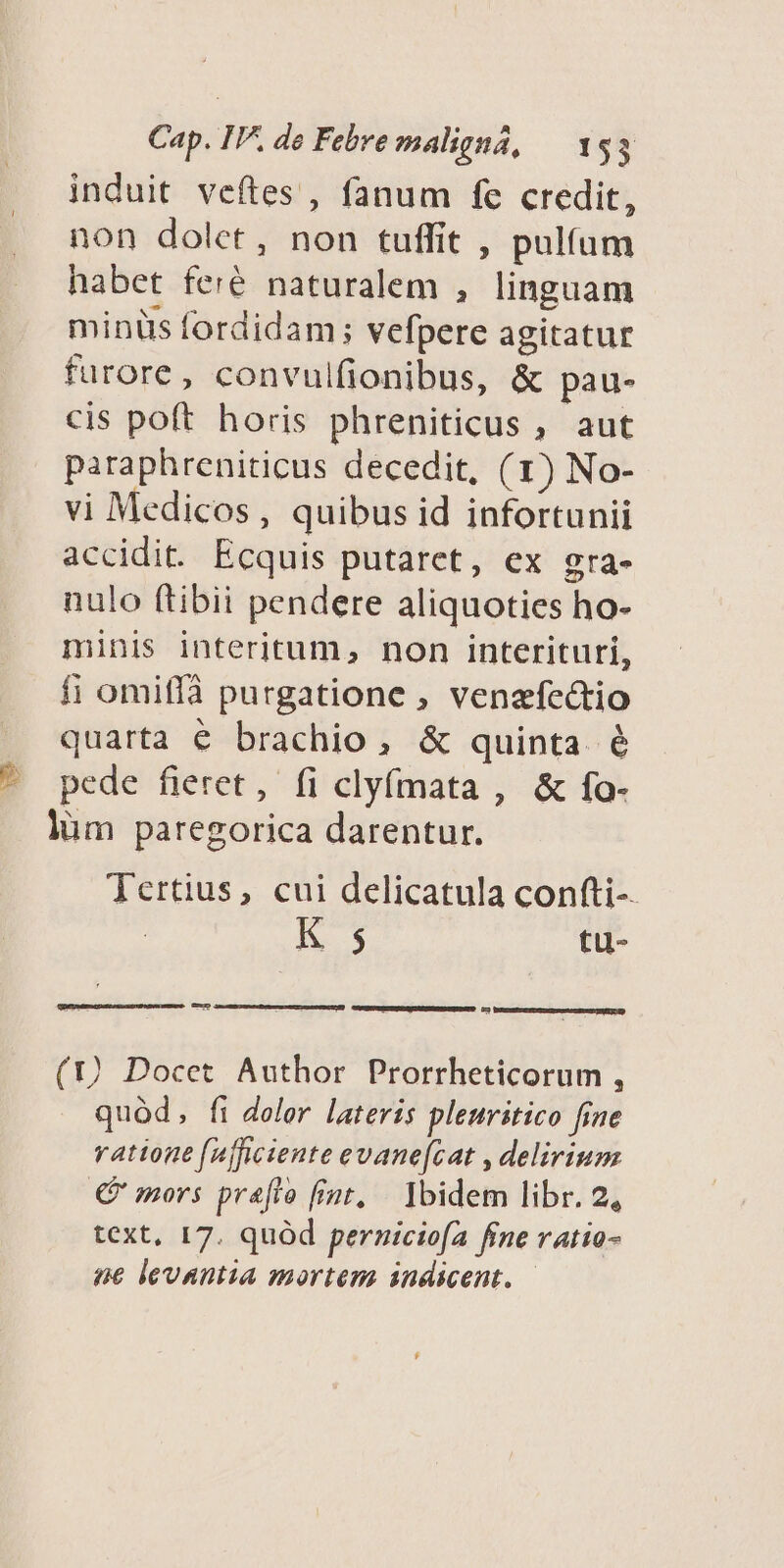 induit veftes , fanum fec credit, non dolet, non tuffit , pulífum habet feré naturalem , linguam minüs fordidam; vefpere agitatur furore, convulfionibus, & pau- cis poft horis phreniticus , aut paraphreniticus decedit, (1) No- vi Medicos, quibus id infortunii accidit. Ecquis putaret, ex gra- nulo ftibii pendere aliquoties ho- minis interitum, non interituri, fi omiffà purgatione , venafectio quarta é brachio, & quinta é pede fieret, fi clyfmata , & fo- lüm paregorica darentur. Tertius, cui delicatula confti-- K 5 tu- -— - (1) Docet Author Prorrheticorum , quód, fi dolor lateris pleuritico fine vattone (nftciente evane(cat , delirium € mors prafto fiat, Ibidem libr. 2, text, 17. quód perniciofa fine ratio- ne levanta mortem andicent. —