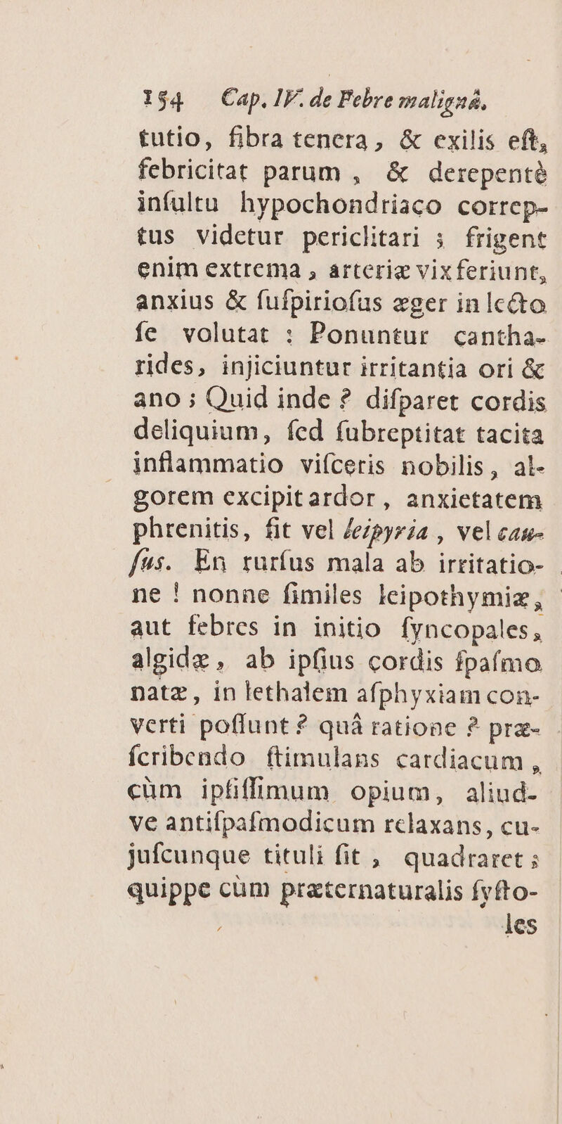 tutio, fibra tenera, & exilis eft, febricitat parum , & derepenté infultu. hypochondriaco correp- tus videtur periclitari ;. frigent enim extrema , arteriae vixferiunt, anxius & fufpiriofus eger in Icécto fe volutat : Ponuntur cantha- rides, injiciuntur irritantia ori & ano ; Quid inde ? difparet cordis deliquium, fed fubreptitat tacita inflammatio viíceris nobilis, al- gorem excipitardor, anxietatem phrenitis, fit vel Jepyria , velcan- fus. En rurfus mala ab irritatio- - ne ! nonne fimiles leipothymiz, - aut febres in initio fyncopales, algidz , ab ipfius cordis fpafmo natz, in lethalem afphyxiam con- verti poffunt ? quà ratione ? praz- fcribendo ftimulans cardiacum, cüm ipfifl:dum opium, aliud- ve antifpafmodicum rclaxans, cu- jufcunque tituli fit ;, quadraret ; quippe cum praternaturalis fyfto- j les