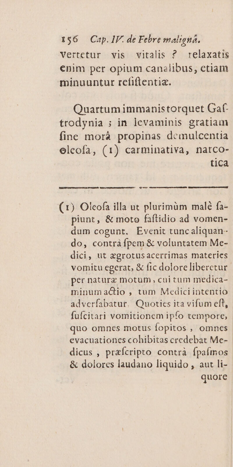 Vertctur vis vitalis ? relaxatis enim per opium canalibus, ctiam minuuntut refiftentia. Quartumimmanistorquet Gaf- trodynia ; in levaminis gratiam fine morà propinas demulcentia eleofa, (1) carminativa, natco- tica (1) Oleofa illa ut plurimüm malé fa- piunt, &amp; moto faítidio ad vomen- dum cogunt. Evenit tunc aliquan- do, contrá fpem &amp; voluntatem Me- dici, ut xgrotusacerrimas materies vomitu egerat, &amp; fic doloreliberctur per naturz motum, cui tum medica- minumactio , tum Mediciintentio - adverfabatur, Quoties ita vifum efl, fufcitari vomitionem ipfo tempore, quo omnes motus fopitos , omnes evacuationes cohibitas credebat Me- | dicus , praícripto contrà fpafmos &amp; dolores laudano liquido , aut li- quore