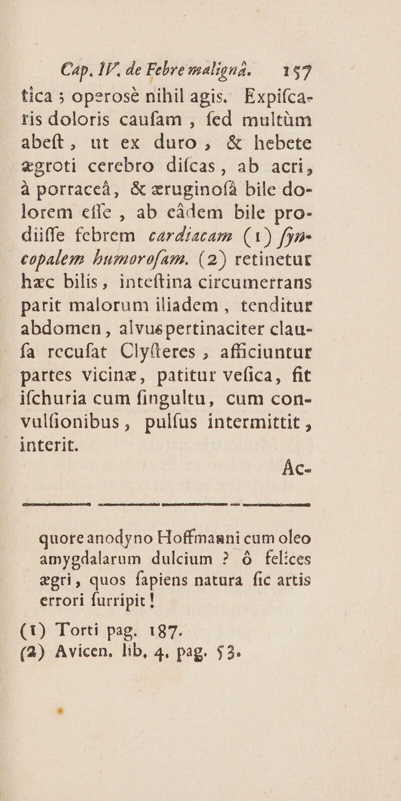 tica 5; operose nihil agis. Expifca- ris doloris caufam , fed multüm abeft, ut ex duro , &amp; hebete vgroti cerebro difícas, ab acri, à porraceà, &amp; zruginofáà bile do- lorem efle , ab eádem bile pro- diffe febrem cardzacam (1) fyn- copalem bumorofam. (2) retinetur hzc bilis, inteftina circumerrans parit malorum iliadem , tenditur abdomen, alvuspertinaciter clau- » fa rccufat Cly(teres ;, afüciuntur partes vicine, patitur vefica, fit ifchuria cum fingultu, cum con- vultionibus, pulíus intermittit , | interit. Ác- a quoreanodyno Hoffmasni cum oleo amygdalarum dulcium ? ó felices xgri, quos fapiens natura fic artis errori furripit ! (0) Torti pag. 187. (2) Avicen. lib, 4, pag. $2.