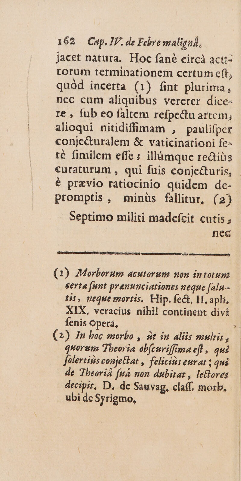 jacet natura. Hoc fané circà acti- torum terminationem certum cft, quód incerta (1) fint plurima, nec cum aliquibus vererer dice- re , fub eo faltem refpectu artem; alioqui nitidiffinam , paulifper conje&amp;turalem &amp; vaticinationi fe« ré fimilem effe; illámque re&amp;tiüs «uraturum , qui fuis conje&amp;uris, é prxvio ratiocinio quidem dc- promptis, minüs fallitur, (2) Septimo militi madefcit cutis ; nec (1) Morborum acutorum non intotum eerta [nnt pranunciationes neque (alu tis, neque mortis. Hip. fe&amp;, II, apli, XIX, veracius nihil continent divi fenis Opera, . (2) In boc morbo , £t in aliis mulis, | quorum Theoria eb(curiffimaeft, qui folertids conjetlat , felicinis curat ; qui de Theoviá [uà non dubitat , letloves decipit, D. de Sauvag, claff. morb, ubi de Syrigmo,