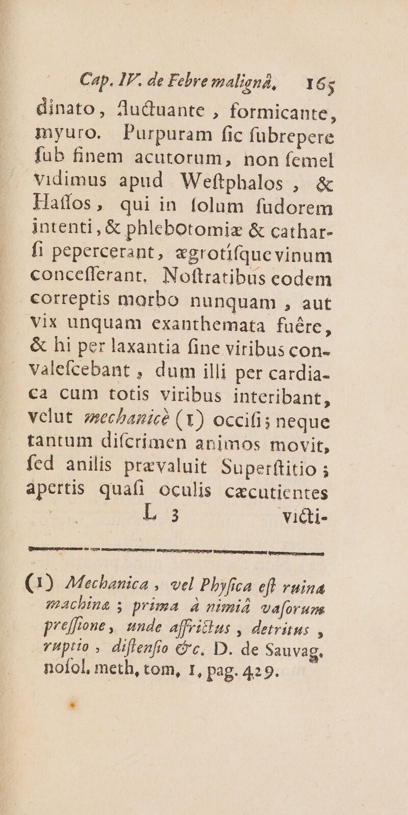 dinato, Zuctuante , formicante, myuro. Purpuram fic fübrepere fub finem acutorum, non femel vidimus apud Weftphalos , &amp; Haflos, qui in folum fuüdorem intenti, € phlebotomiz &amp; cathar- fi pepercerant, «grotifquevinum concefferant. Noftratibus codem correptis morbo nunquam , aut vix unquam exanthemata fuére, &amp; hi per laxantia fine viribus con- valefcebant , dum illi per cardia- ca cum totis viribus interibant, vclut zechanicé (1) occifis neque tantum difcrimen animos movit, fed anilis praevaluit Superítitio ; apertis quafi oculis cacutientes Ls vi&amp;i- CEUS WACNPPRIMSENE IBS] (tare premeemaug) [m (1) Mechanica , vel Phyfica eff vuina machina s prima à nimi4 va[orun p'effrone ,! unde ajvitius , detritus , vHptio , diflenfio €*c. D. de Sauvag. noíol, meth, tom, 1, pag. 429.