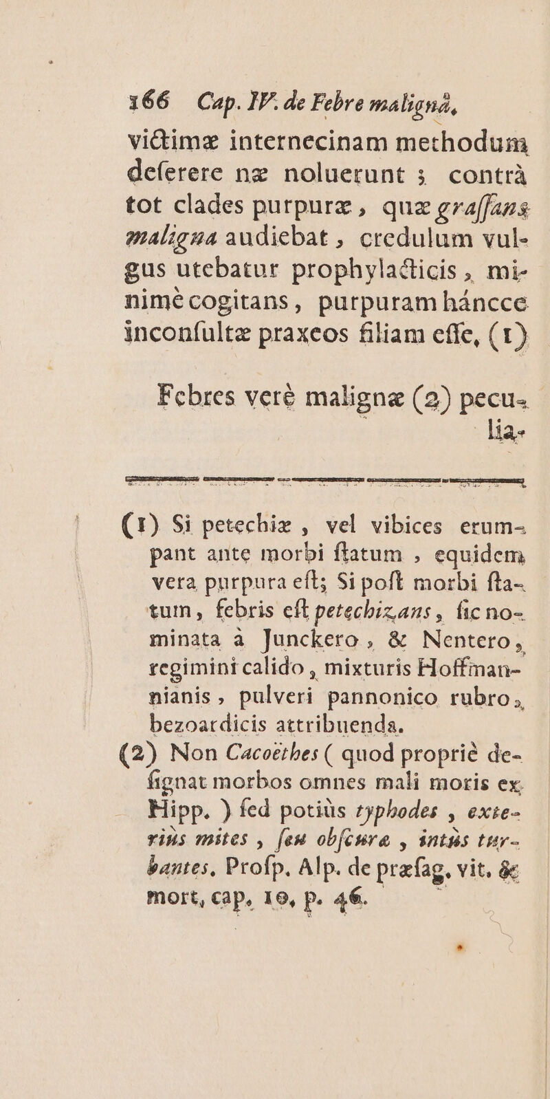 vi&amp;imz internecinam methoduim deferere ng noluerunt 5. contrà tot clades purpurz , quz graffazs gz4l;g44 audiebat ; credulum vul- gus utebatur prophylaclicis , mi- nimécogitans, purpuram háncce inconfultz praxeos filiam cffe, (1) Fcbres veré maligna (2) pecu. - lia- (1) Si petechiz , vel vibices erum- pant ante morbi flatum , equidem vera purpura eft; Si poft morbi fta-. tum, febris eft petecbizans, ficno- minata à Junckero , &amp; Nentero , regimini calido , mixturis Hoffman-- nianis ; T pannonico rubro, bezoatdicis attribuenda. (2) Non Cacoetbes ( quod proprié de- fignat morbos omnes mali motis ex; Hipp. ) fed potiüs typhodes » exte- vins mites , feu obfcura , antis tur- bantes, Profp. Alp. de prafag. vit, &amp; mort, ep 19, p. 46.