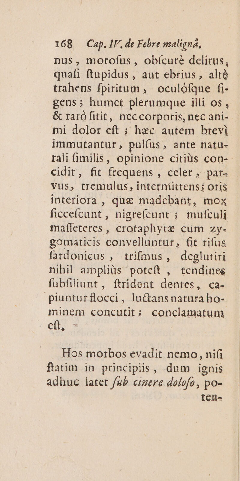 nus, morofus, obícuré dcelirus, quafi ftupidus , aut ebrius, alté trahens fpiritum , oculófque fi- gens; humet plerumque illi os , &amp; raró fitit, neccorporis, nec ani- mi dolor eft ; hec autem brevi immutantur, pulfus, ante natu- rali fimilis, opinione citiüs con- cidit, fit frequens , celer ; pars vus, tremulus, intermittens; oris interiora , que madcbant, mox ficceícunt, nigrefcunt ; mufculi mafleteres , crotaphytz cum zy- gomaticis convelluntur, fit rifus fardonicus , trifmus, deglutiri nihil amplius poteft , tendinee fubfiliunt, ftrident dentes, ca- piunturflocci, lu&amp;tans natura ho- minem concutit; conclamatum eit, - . Hos morbos evadit nemo, ni(i ftatim in principiis, dum ignis adhuc latet fub cizere dolofó, po- tcn-