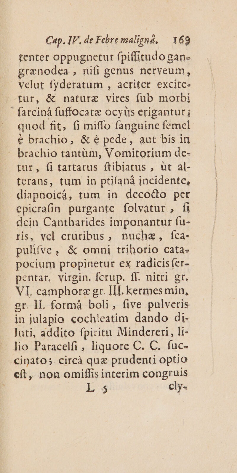 tenter oppugnetur fpiffitudo gan« granodea , nifi genus ncrveum, vclut fyderatum , acriter excite- tur, &amp; nature vires füb morbi ' farcinà fuffocatz ocyüs erigantur; quod fit, fi miffo fanguine femel é brachio, &amp; é pede, aut bis in tur, fi tartarus ftibiatus , üt al- terans, tum in ptifaná incidente, diapnoicá, tum in decodo per epicrafin purgante folvatur , fi dein Cantharides imponantur fu- ris, vel cruribus, nuchz, fca- pulifve, &amp; omni trihorio cata- pocium propinetur ex radicisfer- pentar, virgin. fcrup. ff. nitri gr. VI camphorz gr. Ill. kermesmin, gr. II. formà boli, five pulveris in julapio cochleatim dando di- Juti, addito fpiritn Mindereri, li- lio Paracelfi, liquore C. C. fuc- cinato; circà qua prudenti optio e(t, non omiffis interim congruis 1 $ cly-