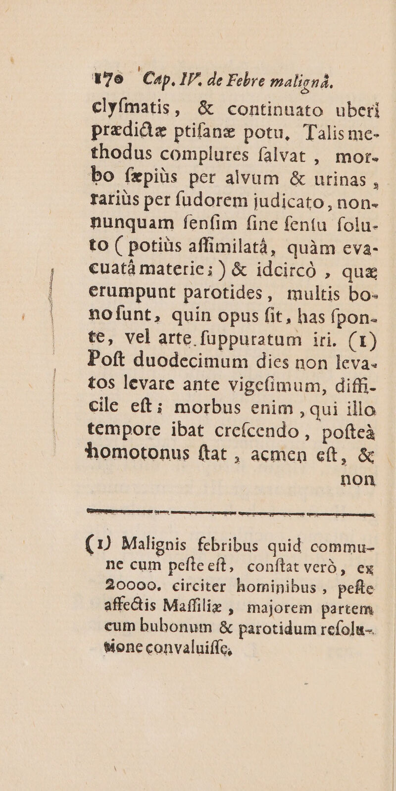 clyfmatis, &amp; continuato uberi predide ptifane potu, Talisme- thodus complures falvat , mor- bo íxpiüs per alvum &amp; urinas , rariüs per fudorem judicato, non- nunquam fenfim fine fentu folu- to ( potiüs affimilatá, quàm eva- cuatá materie; ) &amp; idcircó , qua erumpunt parotides, multis bo- nofunt, quin opus fit, has fpon- te, vel arte fuppuratum iri. (1) Poft duodecimum dies non leva. tos levare ante vige(imum, diffi- cile eft; morbus enim qui illo tempore ibat creícendo , pofteà homotonus (tat, acmen eft, &amp; - non (7 Malignis febribus quid commu- ne cum pefleeft, conftat veró, ex 20000, circiter hominibus , pefte affectis Maffiliz , majorem partem cum bubonum &amp; parotidum refolu-. sione convaluiffc,