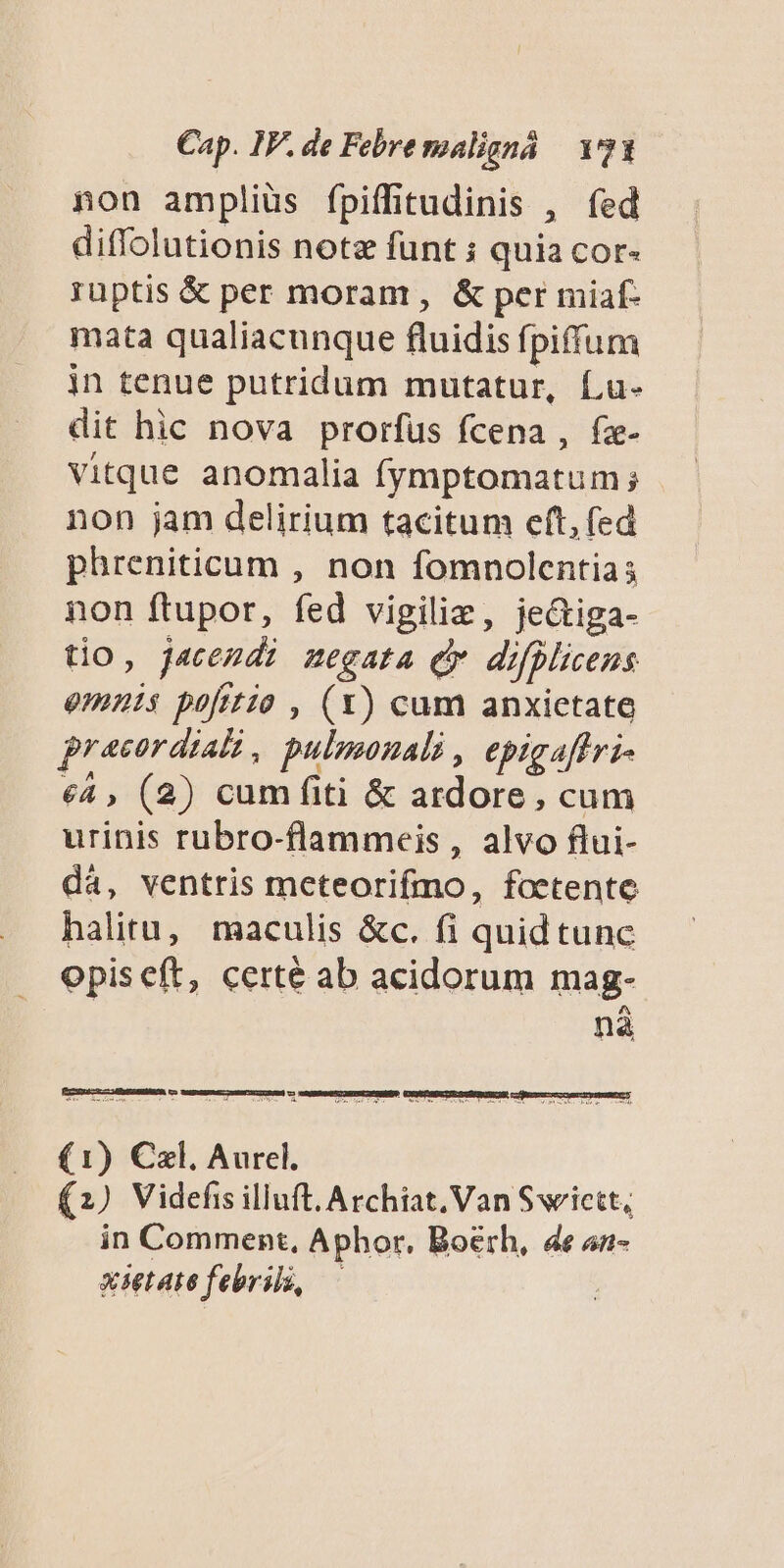 non amplius fpiffitudinis , fed diffolutionis note funt ; quia cor- ruptis &amp; per moram , &amp; per miaf- mata qualiacunque fluidis fpiffum in tenue putridum mutatur, f,u- dit hic nova prorfus fcena , fz- Vitque anomalia fymptomatum ; non jam delirium tacitum eft, fed phreniticum , non fomnolentias non ftupor, fed vigiliz, je&amp;iga- tio, jacendi negata Qv difplicens omnis pofttzo , (x) cum anxietate pracordiali, pulmonali , epigaffri- €4 , (2) cumfiti &amp; ardore, cum urinis rubro-flammeis, alvo flui- dá, ventris meteorifmo, foetente halitu, maculis &amp;c. fi quidtunc opiseft, certé ab acidorum mag- na (1) Czl. Aurel. (2) Videfis illuft. Archiat. Van Swictt, in Comment, Aphor, Boérh, 4e 4n- xietatefebril, —
