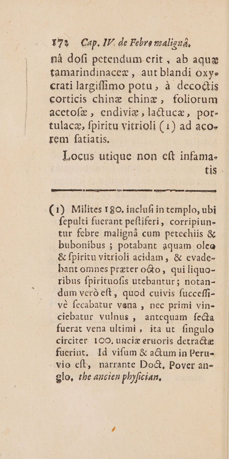 nà dofi petendum erit , ab aquas tamarindinacez , aut blandi oxye crati largiffimo potu, à decodtis corticis chinz chine, foliorum acetofz , endiviz ,laQtuca, por- tulaca, fpiritu vitrioli (1) ad aco» rem fatiatis. | Locus utique non eft infama- tis (1) Milites 180. inclufi in templo, ubi fepulti fuerant peftiferi, corripiun- tur febre malignà cum petechiis & bubonibus ; potabant aquam. oleo & fpiritu vitrioli acidam , & evade- bant omnes prater oGto, qui liquo- ribus fpirituofis utebantur; notan- dum veró eft, quod cuivis fucceffi- vé fecabatur vena , nec primi vin- ciebatur vulnus , antequam feda fuerat vena ultimi , ita ut fingulo circiter. ICO, unciz eruoris detracte fuerint, Id vifum & a&um in Peru« . vio eft, narrante Doct, Povet an- 9lo, tbe ancien phyfician,