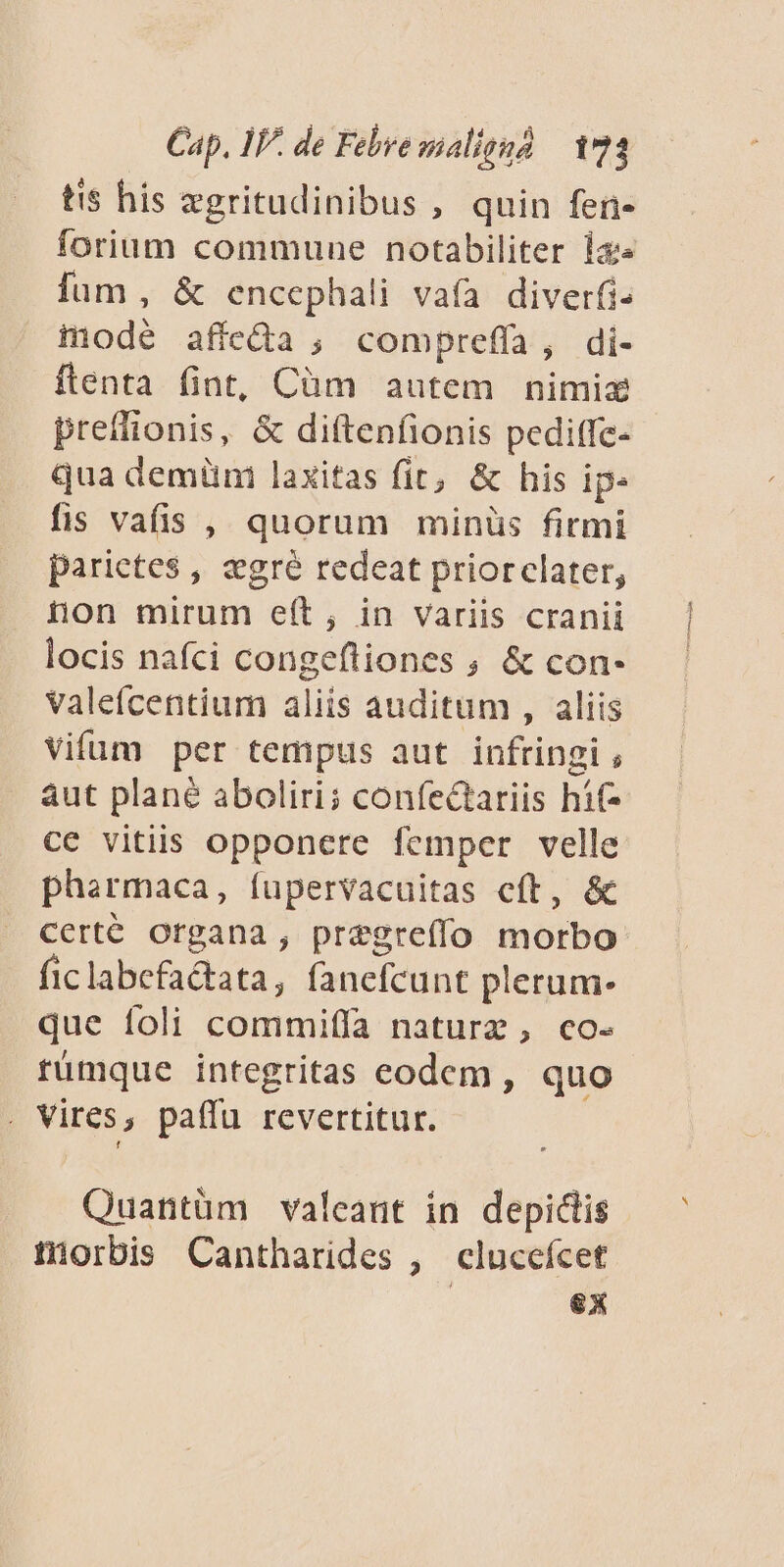 ts his zgritudinibus , quin fen- forium commune notabiliter iz» fum, &amp; encephali vafa diverfi- mode affeda ; compreffa, di- ftenta fint, Càm autem nimiz preffionis, &amp; diftenfionis pediffe- qua demüni laxitas fit, &amp; his ip. fis vafis , quorum minüs firmi parietes , egré redeat priorclater, non mirum eft, in variis cranii locis nafci congeftiones , &amp; con- valefcentium aliis auditum , aliis vifüm per tempus aut infringi , aut plané aboliri; confectariis híf- ce vitiis opponere femper velle pharmaca, fupervacuitas eft, &amp; certé organa , pregrefío morbo ficlabefa&amp;tata, fanefcunt plerum- que foli commiffa naturz, co- rümque integritas codem , quo . Vires, paffu revertitur. Quantüm valeant in depidlis tiorbis Cantharides , clucefcet | 6x