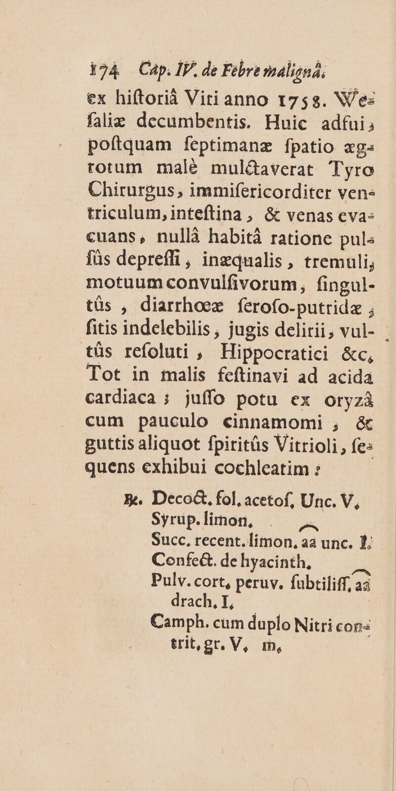 ex hiftoriáà Vitianno 1758. Ves faliz decumbentis. Huic adfui, poftquam íeptimanz fpatio «ge» rorum malé mul&amp;averat Tyro Chirurgus , immifericorditer ven triculum,inteftina , &amp; venas cva- cuans, nullà habitáà ratione pul« füs depreffi, ingqualis, tremuli, motuum convulfivorum, fingul- tüs , diarrhoex ferofo-putridz ; fitis indelebilis , jugis delirii, vul- tüs refoluti , Hippocratici &amp;c, Tot in malis feftinavi ad acida cardiaca ; juffo potu ex oryzà cum pauculo cinnamomi , &amp; guttis aliquot fpiritüs Vitrioli, fe: quens exhibui cochleatim : X. Deco&amp;. fol, acetof, Unc. V, Syrup. limon, p Succ, recent. limon, aa unc. 1. Confe&amp;. de hyacinth, Pulv. cort, peruv. fübtiliff a drach, T, Camph. cum duplo Nitri cons trit, gr. V, m,