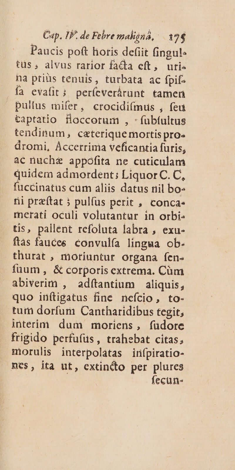 Paucis poft horis defit fingul« tus ; alvus rarior facta eft, uri- na prius tenuis, turbata ac fpif- ía evafit i períeverárunt tamen pultus mifer, crocidifmus , feu taptatio floccorum , -fubfultus tendinum, ceterique mortis pro» dromi, Áccerrima veficantia furis, ac nuche appofita ne cuticulam quidem admordent; LiquorC. C, fuccinatus cum aliis datus nil bo- ni preftat 5 pulfus perit , conca. merati oculi volutantur in orbi tis, pallent refoluta labra , exu- fas fauces convulía lingua ob- thurat , moriuntur organa fen« fuum, & corporis extrema. Cüm abiverim , adítantium aliquis, quo inítigatus fine nefcio, to- tum dorfum Cantharidibus tegit, interim dum moriens, füdore frigido perfufüs, trahebat citas; morulis interpolatas infpiratio- nes, ita ut, extincto per plures fecun-