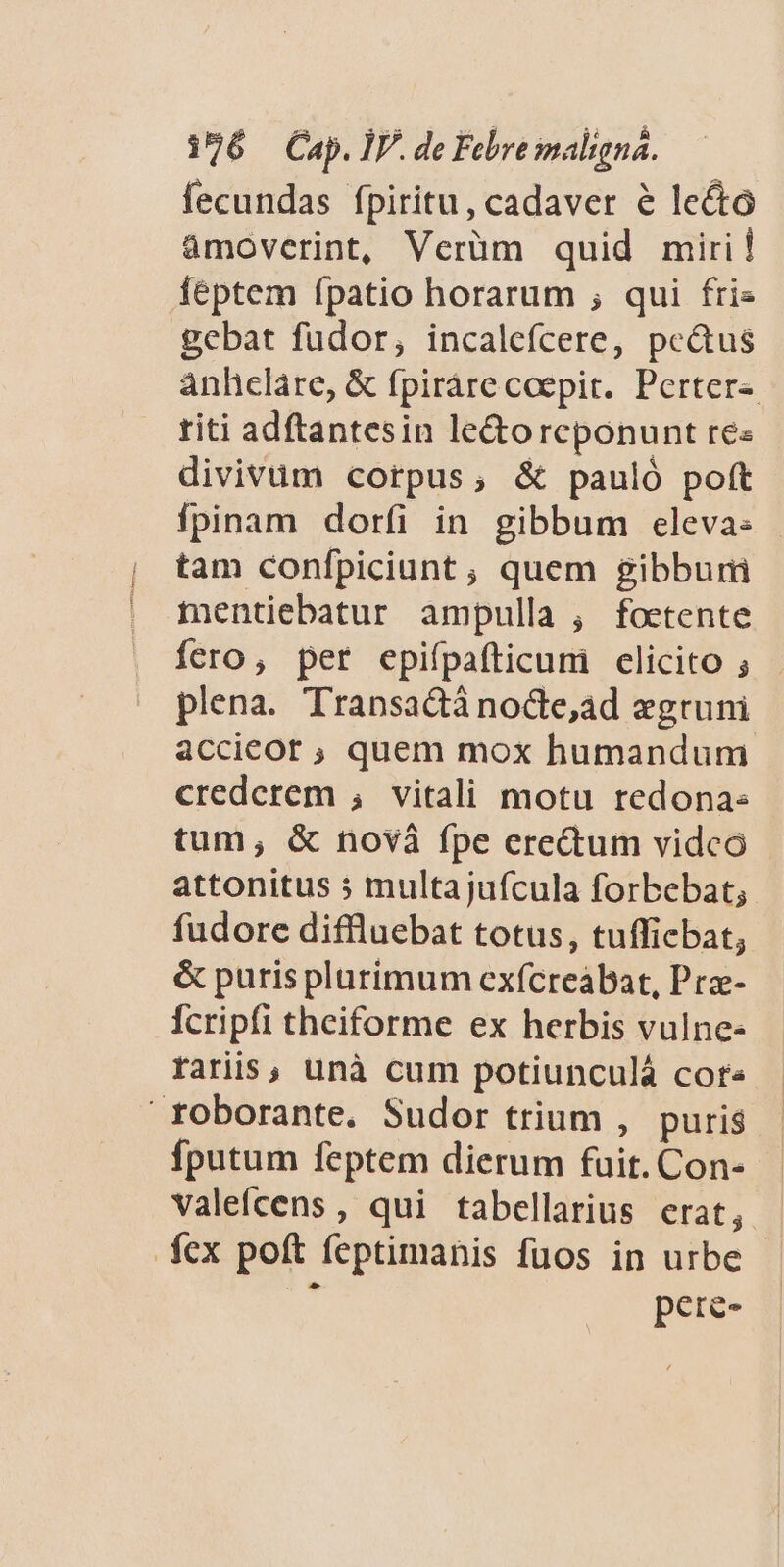 fecundas fpiritu, cadaver e lecto àmoverint, Verüm quid miri! feptem fpatio horarum ;, qui fris gebat fudor, incalefcere, peus anhcláre, &amp; fpiráre coepit. Perter-. titi adftantesin le&amp;oreponunt re« divivuüm corpus, &amp; pauló poft fpinam dorfi in gibbum eleva: tam confpiciunt, quem gibburiü mentiebatur ampulla , foetente fero, per epifpafticum clicito ; plena. Transactà nocte,ad «gruni accieor ; quem mox humandum. crederem , vitali motu redona: tum, &amp; novà fpe erectum vidco attonitus 5 multajufcula forbebat; fudore diffluebat totus, tuffiebat, &amp; puris plurimum exícreabat, Pra- Ícripfi theiforme ex herbis vulne- faris, unà cum potiunculá cot« - ' toborante. Sudor trium , puris - fputum feptem dierum fuit. Con- valefcens, qui tabellarius erat, fex poft feptimanis fuos in urbe : pere-
