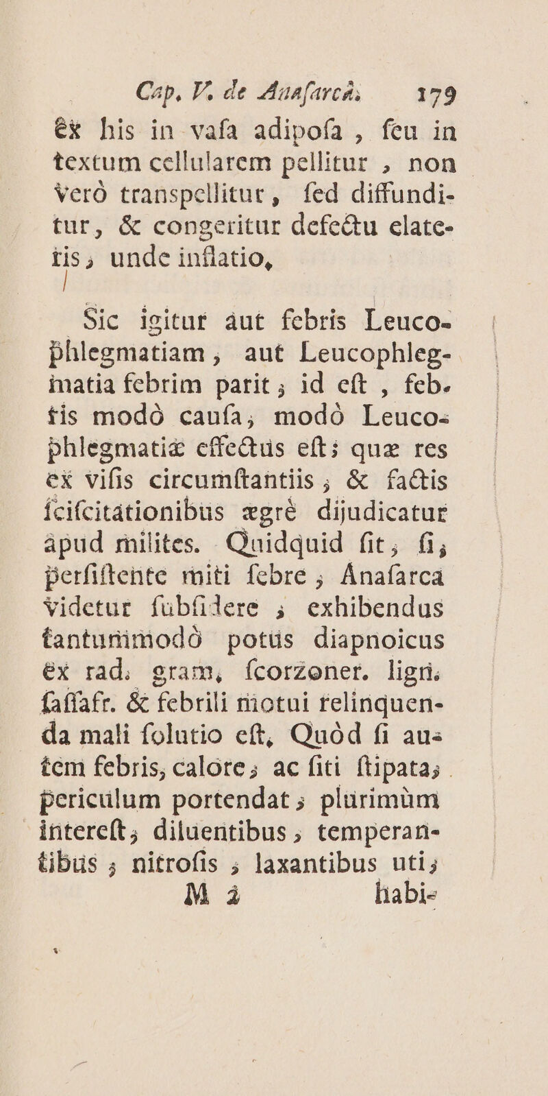 ex his in vafa adipofa , feu in textum cellularem pellitur , non VerÓ transpellitur, fed diffundi- tur, &amp; congeritur defe&amp;u clate- d unde inflatio, Sic igitur àut febris Leuco- phlegmatiam , aut Leucophleg- inatia febrim parit; id eít , feb. fis modó caufa; modó Leuco- phlegmati&amp; effectus eft; quz res ex vifis circumítantiis ; &amp; fa&amp;is Íícifcitationibus «gré dijudicatur ápud rnilites. Quidquid fit; fi; perfiftente rniti febre ; Anafarca Videtur fübfere ; exhibendus tantunimodó potüs diapnoicus €x rad. gram, ícorzoner. ligri faffatr. &amp; febrili riotui relinquen- da mali folutio eft, Quod fi aus tem febris, calote; ac fiti. ftipata; periclum portendat; plurimum intereft; diluentibus, temperan- tibus ; nitrofis ; laxantibus uti; M i liabi-