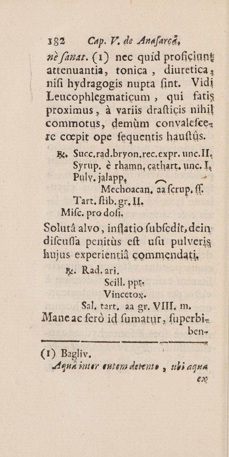 4e fau41. (Y) nec quid proficiunt attenuantia, tonica , diuretica, nifi hydragogis nupta fint. Vidi Leucophlegmaticum , qui fatis proximus, à variis drafticis nihil commotus, demüm convalcíce« I€ coepit ope fequentis hauftüs. | Bi» Succ.rad.bryon.rec.expr. unc.II. Syrup. é rhamn, cathart, unc. T, Pulv, jalapp, ^ Mechoacan, aa fcrup, ff. Tart. flib. gr, LI. Mifc. pro dofi, Solutá alvo, inflatio fubfcdit, dein. difcufía penitüs eft ufü pulveris hujus experientià commendati, E. Rad.ari. Scill. ppt Vincctox. Sal, tart, aa gr, VIIT, m. Mane ac feró id famatur, fuperbi- ben- (1) Bagliv. JL na only entem deeuto , ubi aqua e