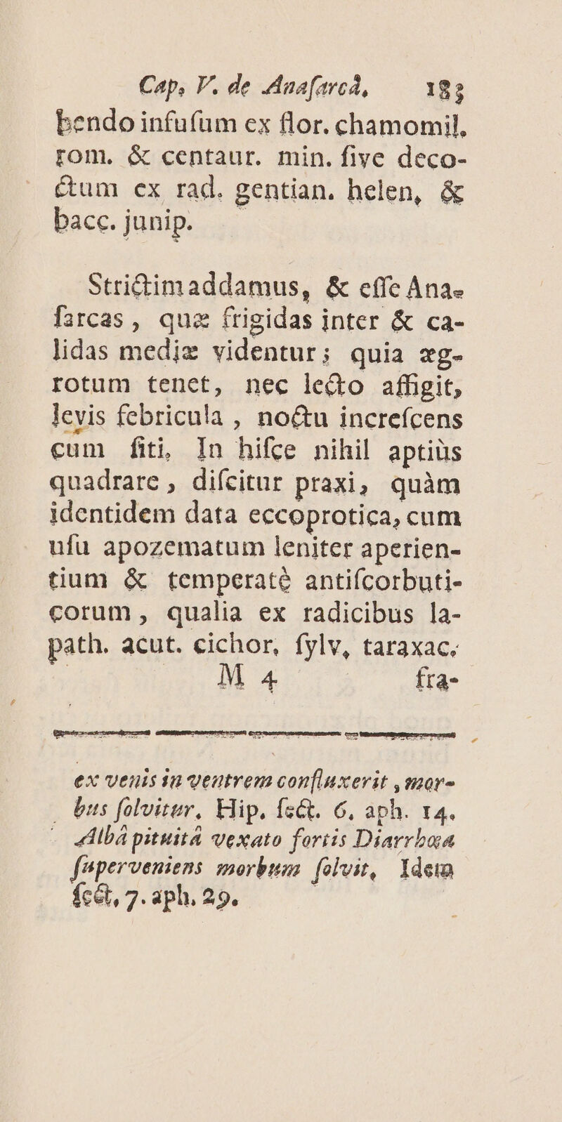 bendo infufüm ex flor. chamomil, rom. & centaur. min. five deco- Cum ex rad. gentian. helen, & bacc.junip. — Strictimaddamus, & effc Ana. farcas, quz frigidas inter & ca- lidas mediz videntur; quia xg- rotum tenet, nec lecto affigit, levis febricula , no&u increfcens cum fiti, In hifce nihil aptiüs quadrare, difcitur praxi, quàm identidem data eccoprotica, cum ufu apozematum leniter aperien- tium & temperate antiícorbuti- corum, qualia ex radicibus la- path. acut. cichor, fylv, taraxac, ! M 4 fra- ex veuis in veutrem con[luxerit ,mor- | us folvitur, Elip. fs&. 6, aph. t4. - 4lbápituita vexato fortis Diarrbua feperveniens morbum. (olvit, Ydew fcét, 7: aph. 29.