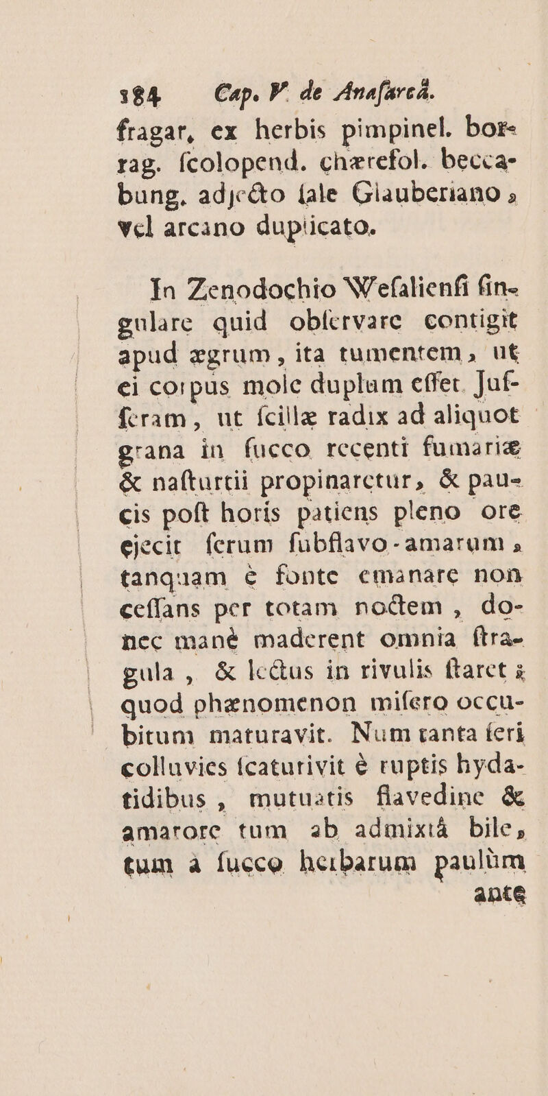 384 — Cap. V. de Anofarcá. fragar, ex herbis pimpinel. bor- rag. fcolopend. cherefol. becca- bung. adjc&o fale Giauberiano ; Vcl arcano dup'icato. In Zenodochio W'efalienfi fin- gulre quid obfcervare. contigit apud egrum, ita tumentem , ut ei corpus mole duplum effet. Juf- fcram, ut fcille radix ad aliquot g'ana in fucco recenti fumarie & nafturtii propinarctur, & pau- cis poft horís patiens pleno ore ejecit. ferum fubflavo- amarum , tanquam e fonte emanare non ceffans per totam noctem , do- nec mané maderent omnia ftra- gula, & lc&us in rivulis ftaret à quod phenomenon mifero occu- bitum maturavit. Num tanta feri colluvies fcaturivit € ruptis hyda- tidibus, mutustis flavedine & amarore tum b admixià bile, tum à fucco heibarum paulüm ante