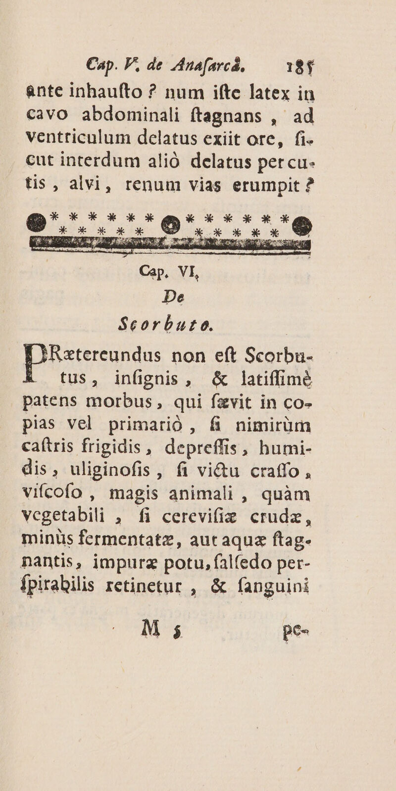 &nte inhaufto ? num ifte latex in cavo abdominali ftagnans , ad ventriculum delatus exiit ore, fi- cut interdum alió delatus percu- tis , alvi, renum vias erumpit ? X* X* 3X X X tox X * X eu hd Dome 5, dg LEFT YT 3 siadis LT IP me EU ES en h De Sceorbuto. [eund non eft Scorbu- tus, infignis, & latiffimé patens morbus, qui fzvit in co- pias vel primarió , & nimirüm caítris frigidis, depreffis, humi- dis, uliginofis , fi vi&u craffo , vifcofo , magis animali , quàm vegetabili , fi cerevifie crudz, minüs fermentatz, aut aquz ftag- nantis, impurz potu, falfedo per- ípirabilis retinetur , & fanguini