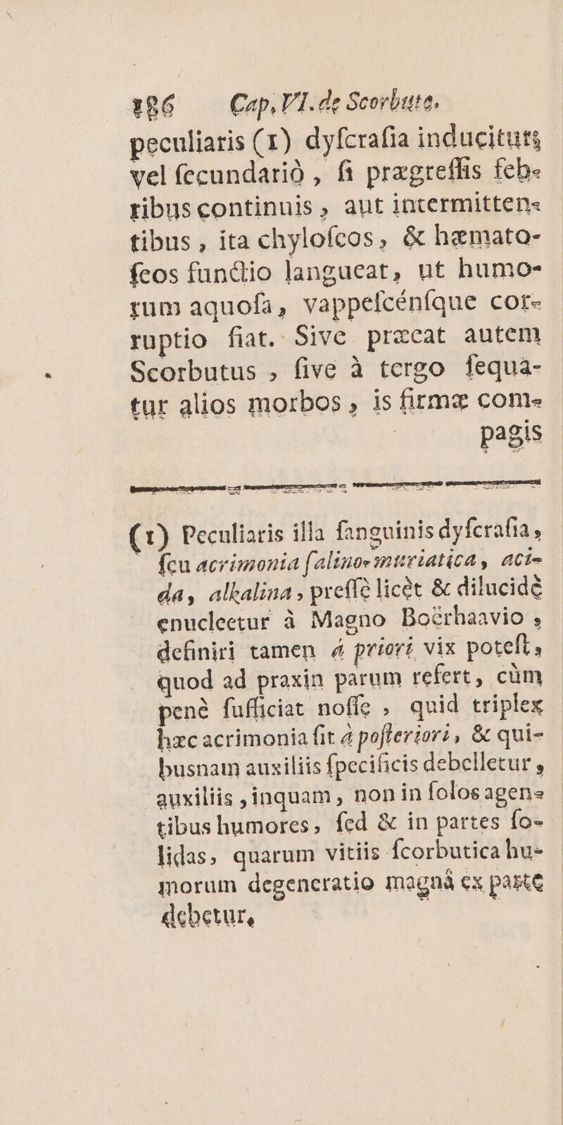 x86 — Cap, VI.de Scorbute. peculiaris (1) dyfcrafia inducituts vel (ecundarió , fi pragreffis fcb- ribuscontinuis, aut intermitten« tibus, ita chylofcos, &amp; hamato- fcos funcdiio langueat, ut humo- rum aquofa, vappelcéníque cor- ruptio fiat. Sive przcat autem Scorbutus , five à tergo fequa- tur alios morbos , is firma come pagis  VERS dur LO4ET uL JEU EHE 0E Qe 7- xis. 7 MA, *- (1) Peculiaris illa fanguinis dyfcrafia, - fcu acrimonia (alinoe mtiriatica , aci- da, albalina , preffe licet &amp; dilucidé enucleetur à Magno Boérhaavio ; definiri tamen. 4 priori vix poteft i quod ad praxin parum refert, cüm pené fufficiat noffe , quid triplex hzc acrimonia fit à pofferior?, &amp; qui- busnam auxiliis fpecificis debelletur, auxiliis inquam , nonin folosagens | tibus humores, fcd &amp; in partes fo- lidas, quarum vitiis fcorbutica hu- morum dcgencratio magná ex pane debetur, s |