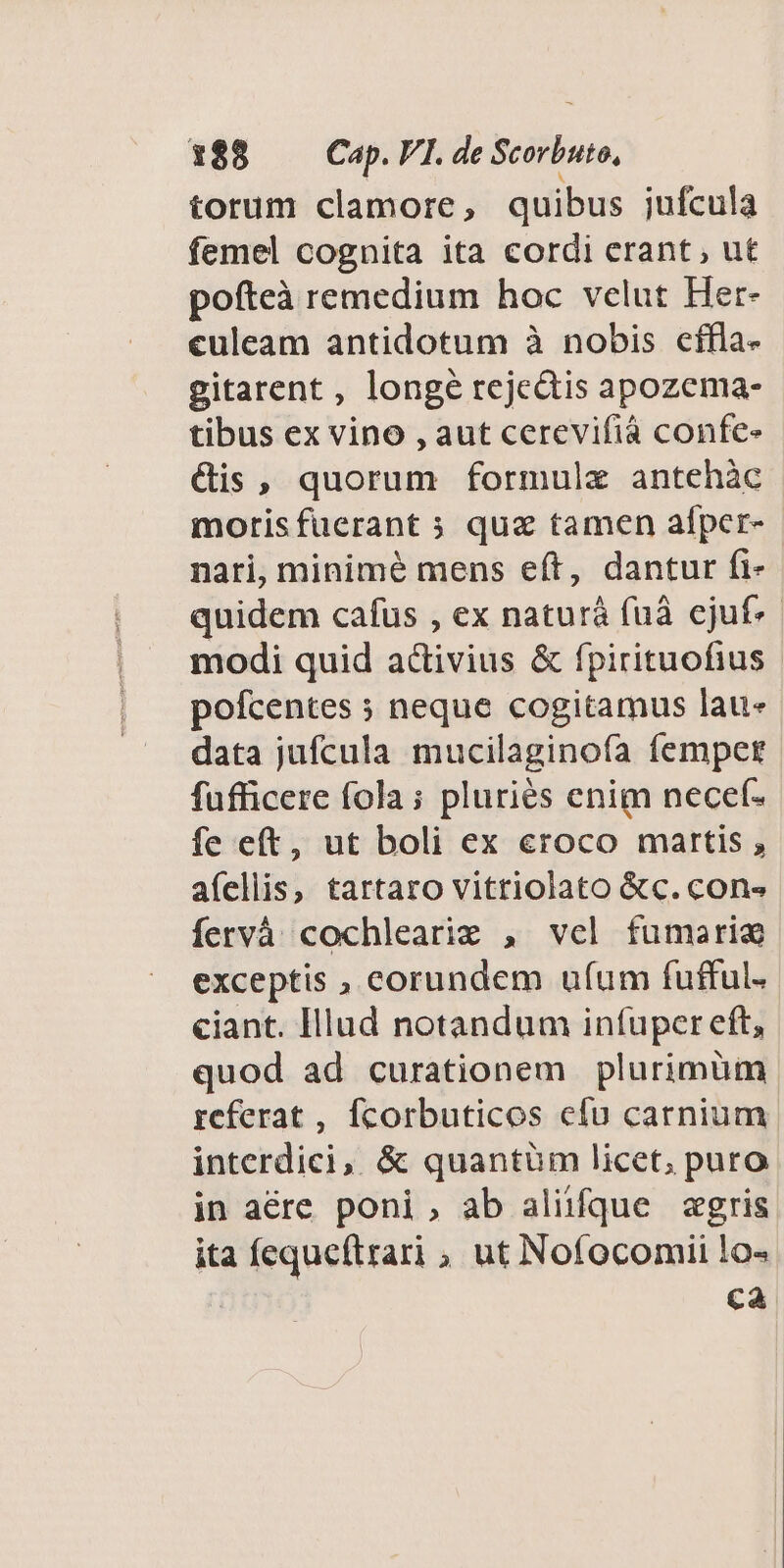 torum clamore, quibus jufcula femel cognita ita cordi erant, ut pofteà remedium hoc velut Her- culeam antidotum à nobis cffla- gitarent , longe rejectis apozema- tibus ex vino , aut cerevifiá confe- &amp;is, quorum formule antehàc morisfucrant » qua tamen alfper- nari, minimé mens eft, dantur (i- quidem cafus , ex naturá fuà cjuf. modi quid a&amp;ivius &amp; fpirituofius pofcentes » neque cogitamus lau- data jufcula mucilaginofa femper fufficere fola; pluriés enim necef- fe eft, ut boli ex croco martis , afellis, tartaro vitriolato &amp;c. cons fervà cochlearie , vel fumari exceptis , corundem ufum fufful. ciant. Illud notandum infuper eft, quod ad curationem plurimüm referat , fcorbuticos efu carnium interdici, &amp; quantüm licet, puro in aére poni, ab aliüfque agris ita fequeftrari , ut Nofocomii lo« ca