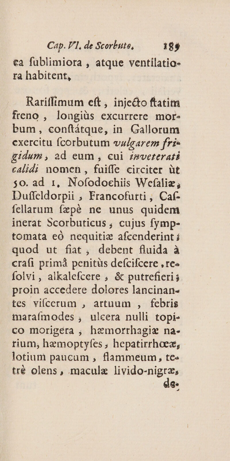 ca füblimiora , atque ventilatio- ra habitent, Rariffimum eft, injecto ftatim freno , longiüs excurrere more bum, conftátque, in Gallorum cxercitu fÍcorbutum vz/earem fri» gidum , ad eum , cui zmveterati calidi nomen , fuiffe circiter üt $0. ad 1, Nofodochiis Wefalie; Duffeldorpii ; Francofurti , Caf- fellarum ízpé ne unus quidem inerat 5corbuticus , cujus fymp- tomata eó nequitiz afcenderint j quod ut fiat , debent fluida à crafi primà penitüs defcifcere , re« folvi, alkalefcere , &amp; putrefieri $ proin accedere dolores lancinan- tes vifcerum , artuum , febris maraímodes , ulcera nulli topi. co morigéra , hemorrhagiz na- rium, hemoptyfes ; hepatirrhoes, lotium paucum , flammeum, tc tré olens, maculz livido-nigrz, de«