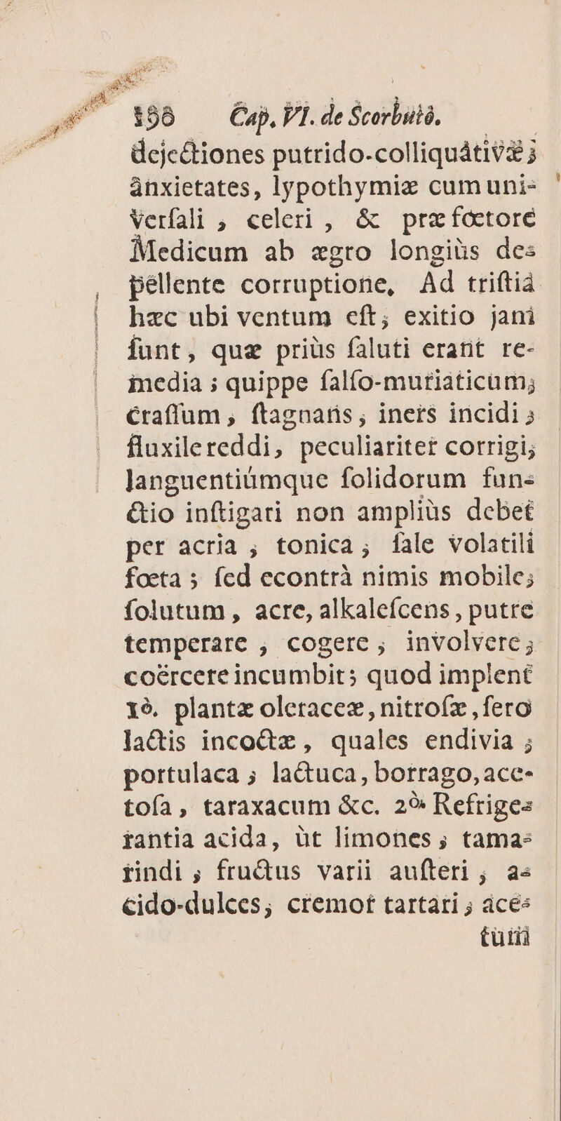 198 — Cap. VI. de sob dejc&amp;tiones putrido. colliquátiv&amp; j ànxietates, lypothymiz cum uni- Verfali ;, celeri , &amp; pra foctore Medicum ab zgro longiüs des péllente corruptione, Ad triftià hzc ubi ventum eft; exitio jani funt, que priüs faluti erant re- inedia ; quippe falfo-murtiaticum; Craffum , ftagnaris; iners incidi fluxilereddi, peculiariter corrigi; Janguentiümque folidorum fun« &amp;io inftigari non ampliüs debet per acria ; tonica; fale volatili foeta 5 fed econtrà nimis mobile; folutum, acre, alkaleícens , putre temperare , cogere ; gii dise coércere incumbit; quod implent xé6. planta oleracez, nitroíz ,fero lactis inco&amp;z, quales endivia ; portulaca ; lactuca, borrago, ace- toía, taraxacum &amp;c. 29: Refrige« rantia acida, üt limones ; tama: rindi ; frudus varii aufteri ; a« cido-dulces; cremot tartari ; ácée tuti