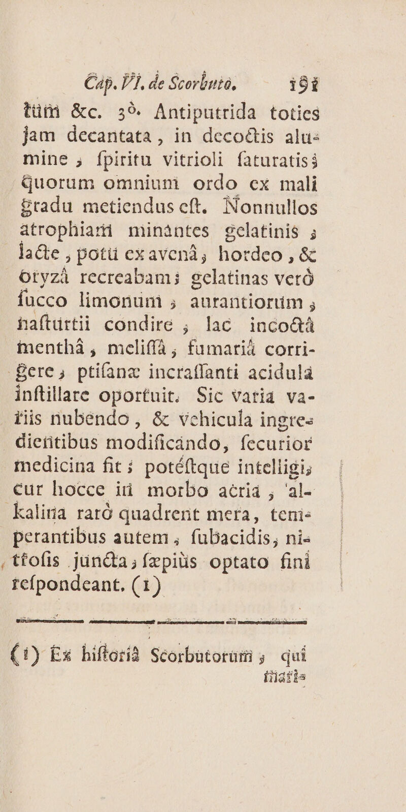 tütà &amp;c. 39. Antiputrida toties jam decantata, in deco&amp;is alu: mine , fpiritu vitrioli faturatiss quorum omniuni ordo ex mali &amp;radu metiendus eft. Nonnullos atrophiart mináàntes gelatinis ; la&amp;e , potü exavenà, hordeo , &amp; Otyzà recreabam; gelatinas vetó fucco limonum ; aurantiorum ; hafturtii condire ; lac inco&amp;tá ienthà, mcliff; fumariá corri- Bere, ptifíana incraffanti acidulá inflillate oportuit, Sic vatia va- tiis nubendo , &amp; vehicula ingre« dieitibus modificándo, fecurior medicina fit; potéftque intelligi; €ur hocce iti morbo acriá ; al- kaliria raró quadrent mera, teni perantibus autem , fubacidis, ni« , tfofis juncta; fzpils optato fini reípondeant. (1) aste o RN: DEL ECHE Betricpome cr iuteremaPee c (1) Ex hifforià Scorbatorumi ;. qui iratis