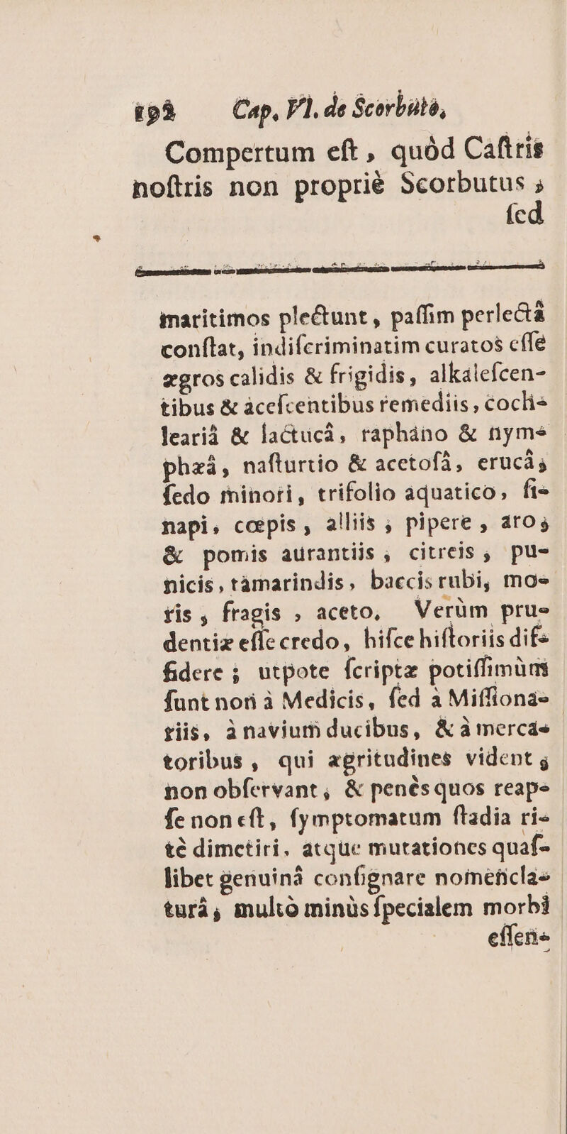 &amp;pà — Cap, Vl. de Scorbuló, Compertum eft , quód Caftris noftris non proprié Scorbutus ; ícd &amp; A inge iib Mug. A : m 2v T H LA ES maritimos plectunt, paffim perlectá conflat, indifcriminatim curatos cffe egros calidis &amp; frigidis, alkalefcen- tibus &amp; àcefcentibus remediis; cocli* learià &amp; lactucà, rapháno &amp; nyms | phzá, nafturtio &amp; acetofà, erucá; Ícdo minori, trifolio aquatico, fi» napi, coepis, alliis ; pipere , aros &amp; pomis aurantijs , citreis ; pu- nicis, tàmarindis, baccisrubi, moe fis , fragis , aceto, — Verüm prue dentiz effe credo, hifce hiftoriis dif- fidere ; utpote fcriptz potiffimum funt nori à Medicis, fed a Miffiona- riis, ànavium ducibus, &amp;àmerca«- toribus, qui agritudines vident g pon obfervant, &amp; penésquos reape fe non c(t, fymptomatum ftadia ri- té dimctiri. atque mutationes quaf- libet genuiná confignare nomeficla- turá, multó minüs fpecialem morbi effene
