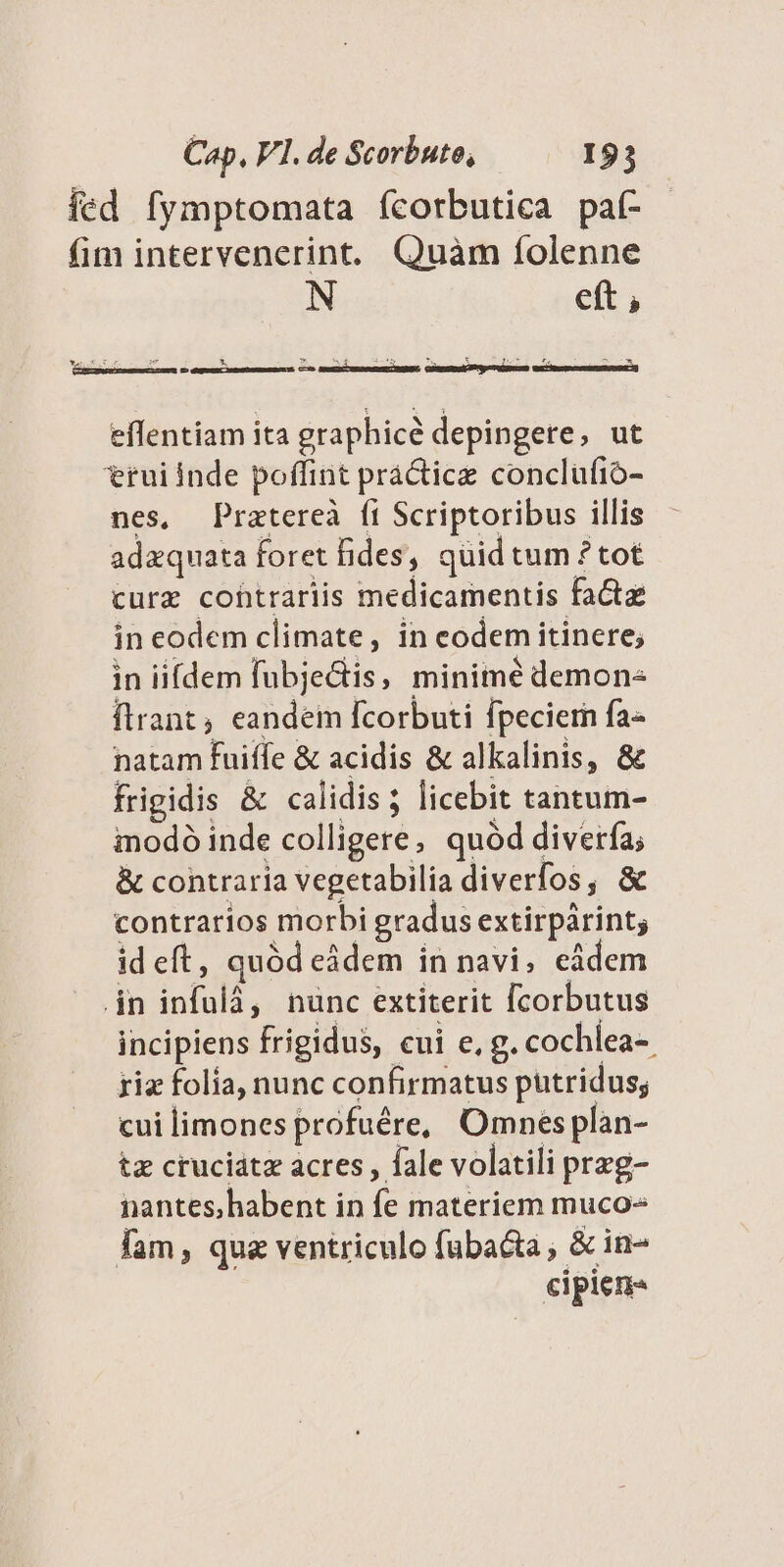fed fymptomata fcorbutica paf- fim intervenerint. Quàm íolenne N eft ; NanEuXuE s * M A D 247 - [o EU (——— M D — —Ó effentiam ita graphice depingere, ut rui Inde poffint práctice conclufió- nes, Pratereà fi Scriptoribus illis adzquata foret fides, quid tum ? tot curz cohtrariis medicamentis factae in eodem climate, in codem itinere; in ii[dem fubje&amp;is, minimé demone ftrant, eandem fcorbuti fpeciern fa- natam fuiffe &amp; acidis &amp; alkalinis, &amp; frigidis &amp; calidis; licebit tantum- imodó inde colligere, quód diverfa; &amp; contraria vegetabilia diverfos, &amp; contrarios morbi gradus extirpárint; id eft, quód eádem in navi, eidem jn infulá, nunc extiterit [corbutus incipiens frigidus, cui e, g. cochlea- riz folia, nunc confirmatus putridus; cui limones profuére, Omnes plàan- tz cruciátz acres , fale volatili prezg- nantes; habent in fe materiem muco- fam, que ventriculo fubacta , &amp; in- cipien-