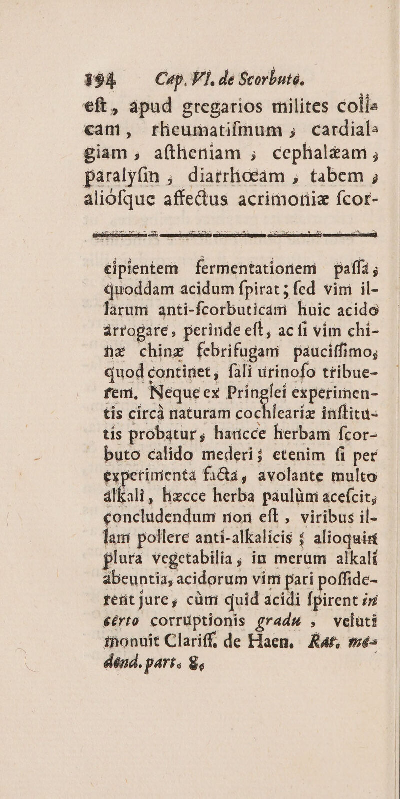 $94 Cap.FÍ.de Scorbuté. eft, apud gregarios milites colis cam, rlieumatifmum ; cardials giam ; aftheniam ; ceplial&amp;am ; paralyfin ; diatrlioeam , tabem ; aliofque affectus acrimoriiz fcor- - as ve: £m dh :  CIE NM. i EN MISAN DA Y 5. x &amp; US D €ipientem fermentationemi paffi; quoddam acidum fpirat ; fed. vim il- larum anti-fcorbuticam huic acido árrogare, perinde eft; ac fi vim chi- hr chinz febrifugani páuciffimo; quod contiriet , fali urinofo tribue- fem, Nequeex Pringlei experimen- tis circà naturam cochlearíz inflitu- tis probatur; haucce herbam fcor- buto calido mederi; etenim fi per experimenta facta, avolante multo alkali, lizcce herba paulümi acefcit; concludendum rion eft, viribus il- lam pollere anti-alKalicis $ alioqui flura vegetabilia; in merüm alkalí abeuntia, acidorum vim pari poffide- tetit jure, cüm quid acidi fpirent iz €érto corruptionis gradw , veluti inonuit Clariff, de Flaen, Kat, més dénd. part. $,
