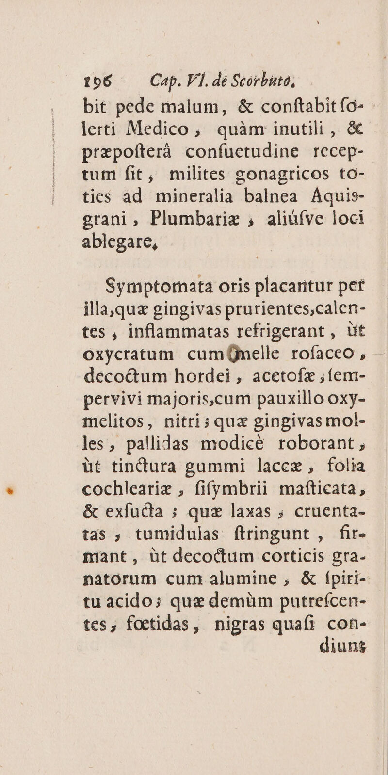 156 —— Cap. V]. dé Scorbuta, bit pede malum, &amp; conftabit fo» lerti Medico, quàm inutili , &amp; prepoíterà confuetudine recep- tum fit, milites gonagricos to- ties ad mineralia balnea Aquis- grani, Plumbariz ;, aliuíve loci ablegare, Symptornata oris placaritur pet illa,quas gingivas prurientes,calen- tes , inflammatas refrigerant , üt oxycratum cumÜmelle rofaceo , deco&amp;um hordei , acetofz ;íem- pervivi majoris,cum pauxillo oxy- mclitos, nitri; quz gingivas mol- les, pallidas modicé roborant , üt tinctura gummi lace, folia cochleariz , fifymbrii mafticata, &amp; exfudia ; quz laxas ; cruenta- tas ; tumidulas ftringunt , fir- mant, üt decoctum corticis gra- natorum cum alumine , &amp; f(piri- tu acido: quz demüm putreícen- tes, foctidas, nigras quafi con- diuns