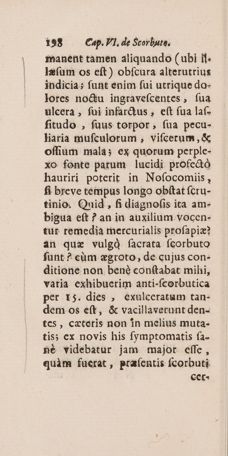 manent tamen aliquando ( ubi if l&amp;(um os eft) obfcura alterutrius indicia; funt enim fui utrique do- lores no&amp;u ingravefcentes, fua ulcera , fui infar&amp;us , e(t fua laf- fitudo. , fuus torpor, fua pecu- liaria mufculorum , vifcerum, &amp; offium mala; ex quorum perple- xo fonte parum lucidi profe&amp;ó hauriri poterit in Nofocomiis, fi breve tempus longo obftat fcru- tinio. Quid , fi diagnofis ita am- bigua eft ? an in auxilium. vocen- tut remedia rercurialis profapiz? an quz vulgà íacrata fcorbuto funt? cüm egroto, de cujus con- ditione non. bené conftabat mihi, vatia exhibuerim anti-fcorbutica per r5. dies , exulceratum tan- dem os eft, &amp; vacillaverunt den- tes, cxteris non in melius muta- tis; ex novis his fymptomatis fa. né videbatur jam major effe, bacs fuerat, pra(entis fcorbuti Ccct-