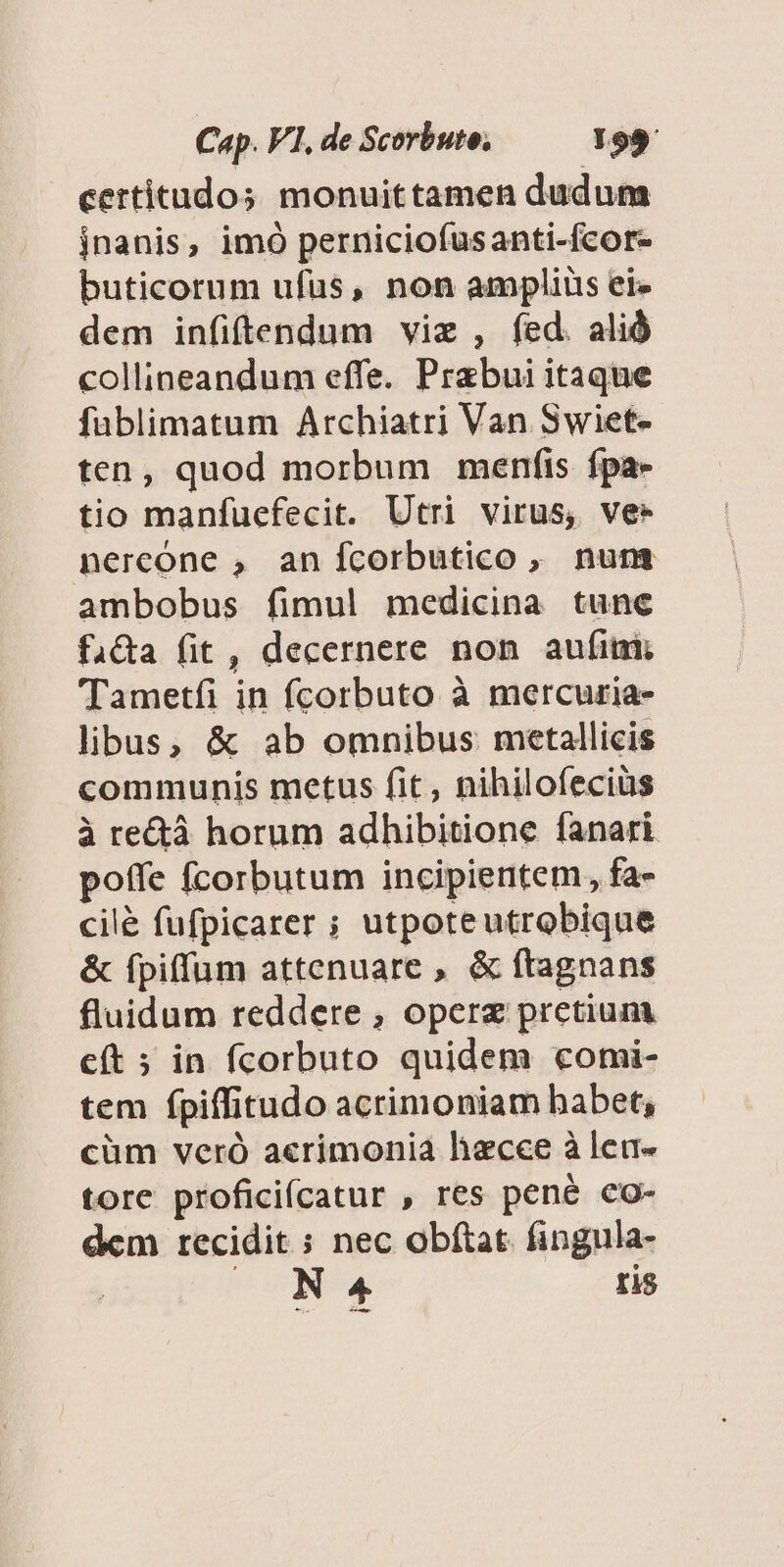 certitudos monuittamen dudum jnanis, imó perniciofusanti-fcor- buticorum ufus, non ampliüs ei» dem infiftendum viz , fed. alió collineandum effe. Prabui itaque füblimatum Archiatri Van Swiet- ten, quod morbum menfis fpa» tio manfuefecit. Utri virus, ve- nereóne , anífcorbutico , num ambobus fimul medicina tunc fida fit , decernere non aufimi Tametfíi in fcorbuto à mercuria- libus, &amp; ab omnibus metallicis communis metus fit, nihilofeciüs à rectà horum adhibitione fanari poffe fcorbutum incipientem, fa- cilé fufpicarer ; utpoteutrobique &amp; fpiffum attenuare , &amp; ftagnans fluidum reddere , opere pretium cft ; in fcorbuto quidem comi- tem fpiffitudo acrimoniam habet, cüm veró a«rimonia haecce à len- tore proficifcatur , res pené co- dem recidit ; nec obftat. fingula- | ED m. tis