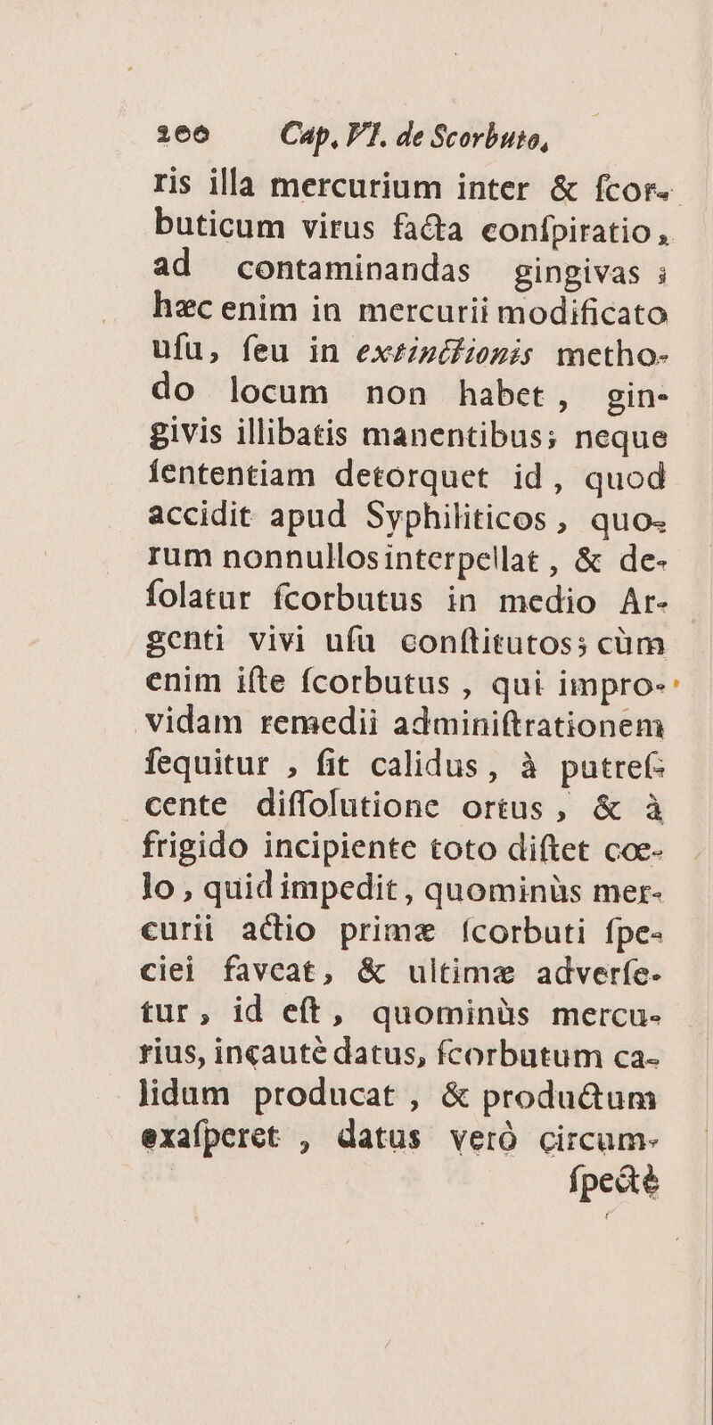 3606 Cap, VF. de Scorbuto, buticum virus fa&amp;a confpiratio, ad contaminandas gingivas ; hec enim in mercurii modificato ufu, feu in exzzzéfiozis mcetho- do locum non habet, gin- givis illibatis manentibus; neque Íententiam detorquet id, quod accidit apud Syphiliticos , quo. rum nonnullosinterpellat , &amp; de- folatur fcorbutus in medio Ar- genti vivi ufu conftitutos; cüm enim iíte fcorbutus , qui impro- vidam remedii adminiftrationem fequitur , fit calidus, à putref- cente diffolutione ortus, &amp; à frigido incipiente toto diftet coe- lo , quid impedit , quominüs mer- curii actio prime ícorbuti fpe- ciei favcat, &amp; ultime adverfe. tur, id eft, quominàs mercu- rius, incauté datus, fcorbutum ca- lidum producat , &amp; productum exafperet , datus veró circum- fpe&amp;té