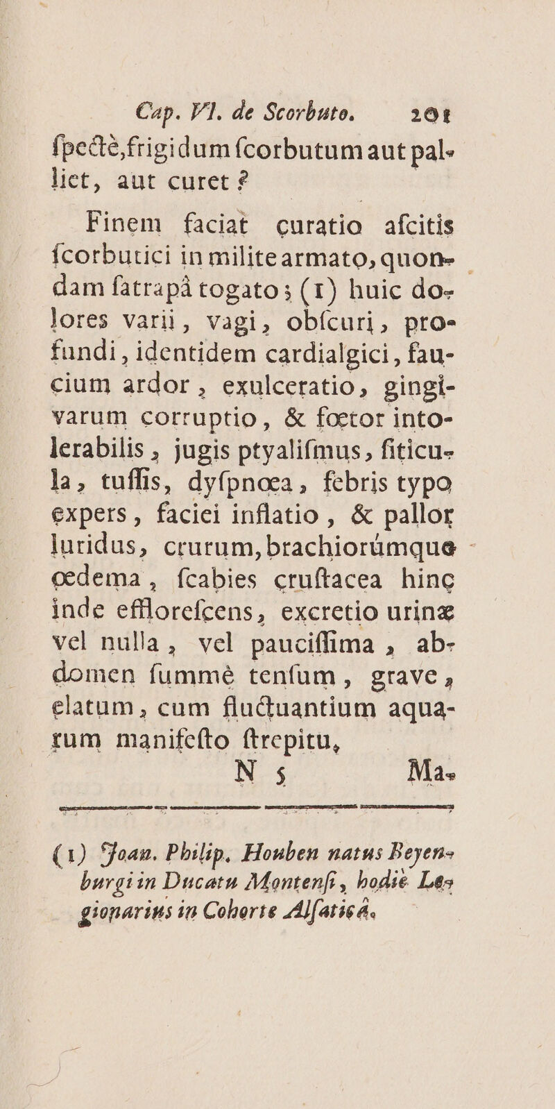 fpecte; frigidum (corbutum aut pal lict, aut curet ? Finem faciat curatio afcitis Ícorbutici in militearmato, quon- - dam fatrapà togato; (1) huic do- lores varii, vagi, obícuri, pro- fundi, identidem cardialgici , fau- cium ardor, exulceratio, gingi- varum corruptio, &amp; foctor into- lerabilis , jugis ptyalifmus, fiticu- la, tuffis, dyfpnoea, febris typo expers, faciei inflatio, &amp; pallor luridus, crurum, brachiorümque - inde efflorefcens, excretio urinz vel nulla, vel pauciffima , ab- domen fummé tenfum, grave, elatum , cum fluctuantium aqua- tum manifeíto ftrepitu, N 5 Ma. (1) ffoan. Philip, Houben natus Beyen- | burgiin Ducatu Monten[i , bodie Les gionarius in Coberte AAljfatiea.