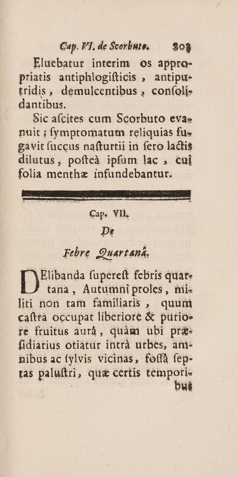 Eluebatur interim os appro- priatis antiphlogifticis , antipu- tridis, demulcentibus ; confoli. dantibus. Sic afcites cum Scorbuto evae nuit ; fymptomatum reliquias fue gavit fuccus nafturtii in fero lactis dilutus, pofteà ipfüm lac , cui folia menthz infundebantur. Elibanda fupereft febris quat» tana, Autumni proles, nii- liti non tam familiaris , quum caftrà occupat liberiore &amp; purioe fe fruitus aurá, quàm ubi pr&amp;- fidiarius otiatur intrà urbes, ani- pibus ac (ylvis vicinas, fofà fep- tas paluftri, qua certis yrs us