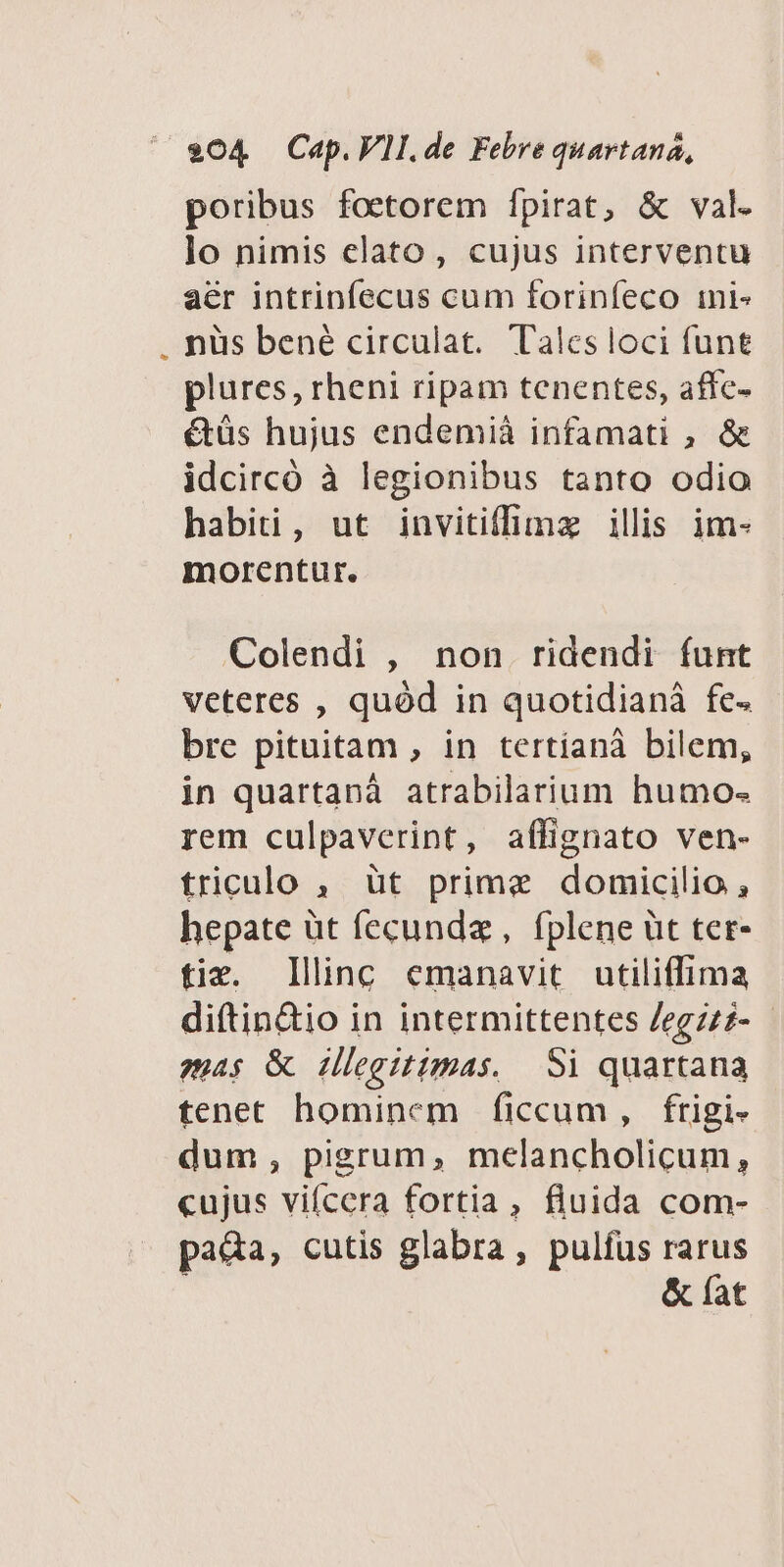 Lj $04 Cap.VII.de Febre quartana, poribus foetorem Ípirat, &amp; val. lo nimis clato, cujus interventu aér intrinfecus cum forinfeco mi- nüs bené circulat. Tales loci funt plures, rheni ripam tenentes, affc- étüs hujus endemià infamati , &amp; idcircó à legionibus tanto odio habiti, ut invitiffimz illis im- morentur. Colendi , non ridendi funt veteres , quód in quotidianà fe. bre pituitam , in tertíanà bilem, in quartanà atrabilarium humo- rem culpaverint, affignato ven- triculo , üt prime domicilio , hepate üt fecunda, fplene üt ter- fix. Ilinc emanavit utiliffima di(tin&amp;io in intermittentes Jegzzz- - ;p4$ &amp; illegitimas. Si quartana tenet hominem ficcum, frigi- dum, pigrum, melancholicum, cujus vifcera fortia, fluida com- pada, cutis glabra, pulfus rarus &amp; fat