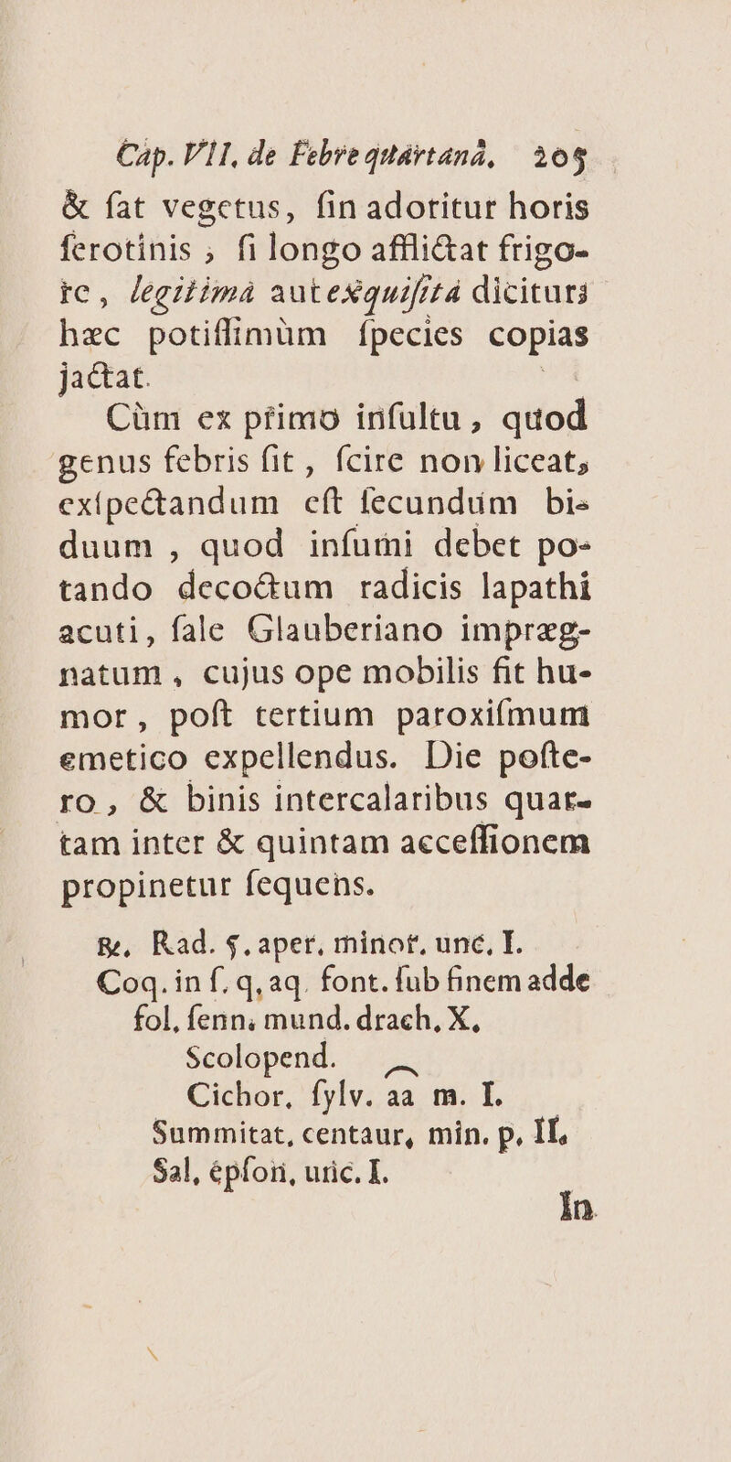 &amp; fat vegctus, fin adotitur horis ferotinis ; fi longo affli&amp;at frigo- tc, Jegzimà autexquifitá dicitur hac potiffimüm fpecies copias jactat. Cüm ex pfimo infültu, quod genus febris fit, fcire non liceat, exipe&amp;tandum eft fecundum bis duum , quod infumi debet po- tando deco&amp;um radicis lapathi acuti, fale Glauberiano impraeg- natum, cujus ope mobilis fit hu- mor, poft tertium paroxiífmum emetico expellendus. Die pofte- ro, &amp; binis intercalaribus quar- tam inter &amp; quintam acceffionem propinetur fequens. &amp;, Rad. $.aper, minot, unc, I. Coq. in f. q, aq. font. fub finem adde fol, fenn, mund. drach. X, Scolopend. — Cichor, fylv. aa m. I..—— Summitat, centaur, min. p, IL, Sal, épfori, uric. I. | in