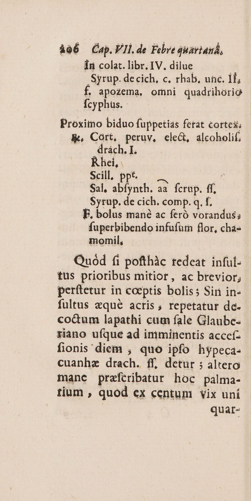 Ín colat. libr. IV. dilue Syrup. decich, c. rhab, unc. 1f; f. apozema, omni quadrihorio Ícyphus. Proximo biduo fuppetias fetat cortex; K, Cort, peruv, ele&amp;, alcoholif. drach. I. R hei, . Scill, ppt. $ . Sal. dad ad fcrup. ff, Syrup. de cich. comp. q. f, F. bolus mané ac feró vorandus; fuperbibendo infufütn flor, chá- momil, Quód fi pofthàc tedeat inful- tus prioribus mitior, ac brevior; perftetur in coeptis bolis5 Sin in- fultus zqué acris; repetatur de. co&amp;um lapathi cum fale Glaube riano ufque ad imminentis acccí fionis diem , quo ipfo hypeca- cuanhze drach. ff, detur 5 altero manc prefcribatur hoc palma- tium , quod cx centum vix uni quar-
