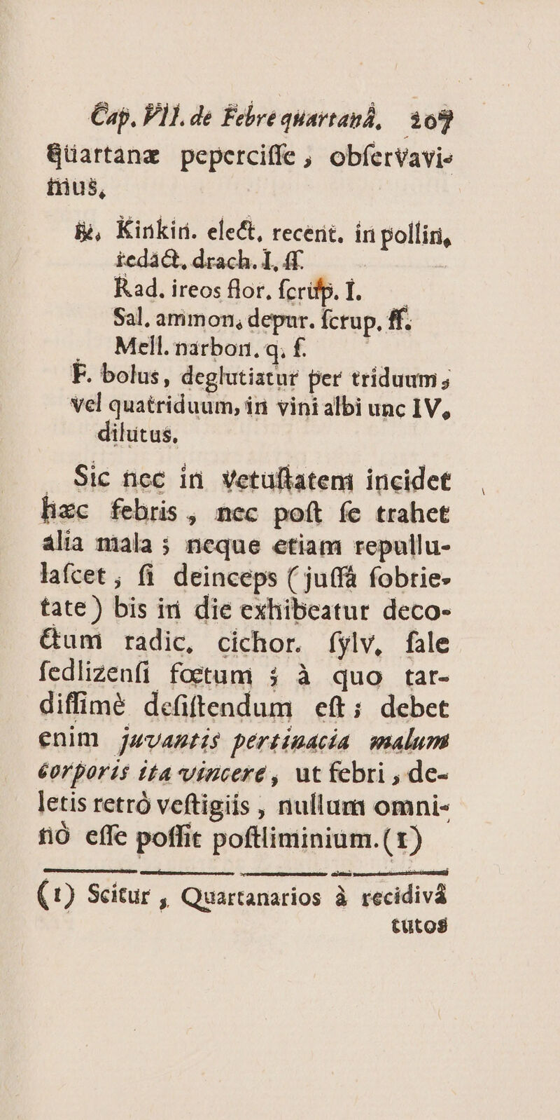 Gartanz peperciffe , obfervavie trus, &amp;, Kinkin. elect, recent, in polliri, tedact, drach. I, 4f. Rad. ireos flor, fcrifp. I. Sal, ammon, depur. Ícrup. ff. . Mell. narbon. q; f. F. bolus, deglutiatur per triduum; Vel quatriduum, in vini albi unc IV, dilütus. Sic ncc in. Vetuflatem incidet lizc febris, nec poít fe trahet ália niala 5 neque etiam repullu- lafcet; fi deinceps ( juffá fobtie- tate) bis ini die exhibeatur deco- &amp;um radic, cichor. íylv, fale fedlizenfi foetum 3 à quo tar- diffimé defiftendum eft; debet enim jwvagtis pertinacia malum éorporis tta vincere , ut febri , de- letis retró veftigiis , nullum omni- fió effe poffit poftliminium.(1) | D D LN (1) Scitur , Quartanarios à recidiva tutos